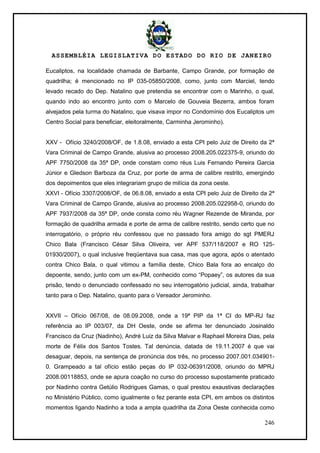 ASSEMBLÉIA LEGISLATIVA DO ESTADO DO RIO DE JANEIRO
246
Eucaliptos, na localidade chamada de Barbante, Campo Grande, por formação de
quadrilha; é mencionado no IP 035-05850/2008, como, junto com Marciel, tendo
levado recado do Dep. Natalino que pretendia se encontrar com o Marinho, o qual,
quando indo ao encontro junto com o Marcelo de Gouveia Bezerra, ambos foram
alvejados pela turma do Natalino, que visava impor no Condomínio dos Eucaliptos um
Centro Social para beneficiar, eleitoralmente, Carminha Jerominho).
XXV - Ofício 3240/2008/OF, de 1.8.08, enviado a esta CPI pelo Juiz de Direito da 2ª
Vara Criminal de Campo Grande, alusiva ao processo 2008.205.022375-9, oriundo do
APF 7750/2008 da 35ª DP, onde constam como réus Luis Fernando Pereira Garcia
Júnior e Gledson Barboza da Cruz, por porte de arma de calibre restrito, emergindo
dos depoimentos que eles integrariam grupo de milícia da zona oeste.
XXVI - Ofício 3307/2008/OF, de 06.8.08, enviado a esta CPI pelo Juiz de Direito da 2ª
Vara Criminal de Campo Grande, alusiva ao processo 2008.205.022958-0, oriundo do
APF 7937/2008 da 35ª DP, onde consta como réu Wagner Rezende de Miranda, por
formação de quadrilha armada e porte de arma de calibre restrito, sendo certo que no
interrogatório, o próprio réu confessou que no passado fora amigo do sgt PMERJ
Chico Bala (Francisco César Silva Oliveira, ver APF 537/118/2007 e RO 125-
01930/2007), o qual inclusive freqüentava sua casa, mas que agora, após o atentado
contra Chico Bala, o qual vitimou a família deste, Chico Bala fora ao encalço do
depoente, sendo, junto com um ex-PM, conhecido como ―Popaey‖, os autores da sua
prisão, tendo o denunciado confessado no seu interrogatório judicial, ainda, trabalhar
tanto para o Dep. Natalino, quanto para o Vereador Jerominho.
XXVII – Ofício 067/08, de 08.09.2008, onde a 19ª PIP da 1ª CI do MP-RJ faz
referência ao IP 003/07, da DH Oeste, onde se afirma ter denunciado Josinaldo
Francisco da Cruz (Nadinho), André Luiz da Silva Malvar e Raphael Moreira Dias, pela
morte de Félix dos Santos Tostes. Tal denúncia, datada de 19.11.2007 é que vai
desaguar, depois, na sentença de pronúncia dos três, no processo 2007.001.034901-
0. Grampeado a tal ofício estão peças do IP 032-06391/2008, oriundo do MPRJ
2008.00118853, onde se apura coação no curso do processo supostamente praticado
por Nadinho contra Getúlio Rodrigues Gamas, o qual prestou exaustivas declarações
no Ministério Público, como igualmente o fez perante esta CPI, em ambos os distintos
momentos ligando Nadinho a toda a ampla quadrilha da Zona Oeste conhecida como
 