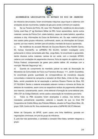 ASSEMBLÉIA LEGISLATIVA DO ESTADO DO RIO DE JANEIRO
248
de milicianos denunciados, foram encontradas máquinas caça-níquel e cadernos com
anotações de tais movimentos, botijões de gás para venda e dinheiro em espécie;
b) Na rua Teixeira de Pinho, 49, casa 102, Piedade-RJ, residência do denunciado
Carlos José Dias (3º sgt Bombeiro Militar da RR), foram apreendidos, dentre outros
materiais: camisa da Polícia Civil, colete balístico, capas de colete balístico, aparelhos
celulares e chip, informações do Corpo de Bombeiros, etc. Ou seja: material próprio
dos usados pelos grupos milicianos, confirmando, assim, as informações da Coinpol,
quando, por isso mesmo, também para ali solicitou mandado de busca e apreensão;
c) Na residência do acusado Marcelo de Gouveia Bezerra (Rua Rodolfo Garcia,
80, Campo Grande/RJ, ex sdPMERJ RG 62.254), também investigado como
pertencente à milícia comandada pelo Dep. Jorge Babu, foi encontrado e apreendido,
dentre diversos outros materiais: camisa de cor verde, com a inscrição APOIO;
caderno com anotações de pagamentos diversos; ficha de registro de vigilante junto à
Polícia Federal; compensador de gases para pistola calibre .40; envelope com a
inscrição ―Marcelo Segurança‖ etc.;
d) Quando do cumprimento do mandado judicial na sede da Associação de
Moradores da Comunidade da Foice (rua Francisco Brusque, 111, Jardim Guaratiba),
foi encontrada grande quantidade de correspondência de moradores daquela
comunidade e material de campanha a vereador de Elton Babu, irmão do Dep. Jorge
Babu, sendo presidente de tal associação a senhora Rosana Pereira da Silva, RG
07.749.936-6. Dentre o material arrecadado estavam nomes e números de títulos de
eleitores de moradores, assim como os respectivos recibos de pagamentos efetuados
aos mesmos, caracterizando, assim, crime eleitoral e formação de curral eleitoral (arts.
299 e 301 do Código Eleitoral), sendo usada a associação de moradores para tanto.
e) Todos os PMs acusados foram alcançados e presos, nos termos dos
mandados judicialmente expedidos, cabendo o ressalto de que na Cred PM
Cooperativa de Crédito Mútuo dos Policiais Militares, situada na Praça Olavo Bilac, 28,
grupo 1509, Centro do RJ, ficou esclarecido que seria o SdPM RG 58.573 Marcelo
Adrien de Cerqueira, do BPVE, quem usava uma linha telefônica, gravada em
negociações criminosas, em prol do grupo de milicianos.
E, pelo teor das apreensões, o candidato a vereador Elton Babu, também integraria o
grupo.
 