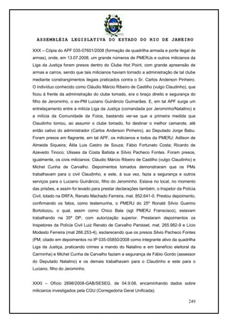 ASSEMBLÉIA LEGISLATIVA DO ESTADO DO RIO DE JANEIRO
249
XXX – Cópia do APF 035-07601/2008 (formação de quadrilha armada e porte ilegal de
armas), onde, em 13.07.2008, um grande números de PMERJs e outros milicianos da
Liga da Justiça foram presos dentro do Clube Hot Point, com grande apreensão de
armas e carros, sendo que tais milicianos haviam tomado a administração de tal clube
mediante constrangimentos ilegais praticados contra o Sr. Carlos Anderson Pinheiro.
O indivíduo conhecido como Cláudio Márcio Ribeiro de Castilho (vulgo Claudinho), que
ficou à frente da administração do clube tomado, era o braço direito e segurança do
filho de Jerominho, o ex-PM Luciano Guinâncio Guimarães. E, em tal APF surge um
entrelaçamento entre a milícia Liga da Justiça (comandada por Jerominho/Natalino) e
a milícia da Comunidade da Foice, bastando ver-se que a primeira medida que
Claudinho tomou, ao assumir o clube tomado, foi destinar o melhor camarote, até
então cativo do administrador (Carlos Anderson Pinheiro), ao Deputado Jorge Babu.
Foram presos em flagrante, em tal APF, os milicianos e todos da PMERJ: Adilson de
Almeida Siqueira; Átila Luis Castro de Souza; Fábio Fortunato Costa; Ricardo de
Azevedo Tinoco; Ulisses da Costa Batista e Sílvio Pacheco Fontes. Foram presos,
igualmente, os civis milicianos: Cláudio Márcio Ribeiro de Castilho (vulgo Claudinho) e
Michel Cunha de Carvalho. Depoimentos tomados demonstraram que os PMs
trabalhavam para o civil Claudinho, e este, à sua vez, fazia a segurança e outros
serviços para o Luciano Guinâncio, filho do Jerominho. Estava no local, no momento
das prisões, e assim foi levado para prestar declarações também, o Inspetor da Polícia
Civil, lotado na DRFA, Renato Machado Ferreira, mat. 852.641-0. Prestou depoimento,
confirmando os fatos, como testemunha, o PMERJ do 25º Ronald Sílvio Guerino
Bortolozzu, o qual, assim como Chico Bala (sgt PMERJ Franscisco), estavam
trabalhando na 35ª DP, com autorização superior. Prestaram depoimentos os
Inspetores da Polícia Civil Luiz Renato de Carvalho Panisset, mat. 265.982-9 e Lício
Modesto Ferreira (mat 266.253-4), esclarecendo que os presos Silvio Pacheco Fontes
(PM; citado em depoimentos no IP 035-05850/2008 como integrante ativo da quadrilha
Liga da Justiça, praticando crimes a mando do Natalino e em benefício eleitoral da
Carminha) e Michel Cunha de Carvalho faziam a segurança de Fábio Gordo (assessor
do Deputado Natalino) e os demais trabalhavam para o Claudinho e este para o
Luciano, filho do Jerominho.
XXXI – Ofício 2698/2008-GAB/SESEG, de 04.9.08, encaminhando dados sobre
milicianos investigados pela CGU (Corregedoria Geral Unificada).
 