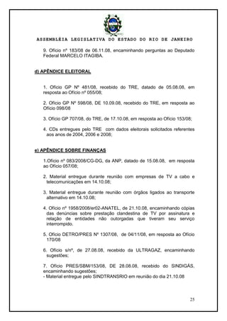 ASSEMBLÉIA LEGISLATIVA DO ESTADO DO RIO DE JANEIRO
25
9. Ofício nº 183/08 de 06.11.08, encaminhando perguntas ao Deputado
Federal MARCELO ITAGIBA.
d) APÊNDICE ELEITORAL
1. Ofício GP Nº 481/08, recebido do TRE, datado de 05.08.08, em
resposta ao Ofício nº 055/08;
2. Ofício GP Nº 598/08, DE 10.09.08, recebido do TRE, em resposta ao
Ofício 098/08
3. Ofício GP 707/08, do TRE, de 17.10.08, em resposta ao Ofício 153/08;
4. CDs entregues pelo TRE com dados eleitorais solicitados referentes
aos anos de 2004, 2006 e 2008;
e) APÊNDICE SOBRE FINANÇAS
1.Ofício nº 083/2008/CG-DG, da ANP, datado de 15.08.08, em resposta
ao Ofício 057/08;
2. Material entregue durante reunião com empresas de TV a cabo e
telecomunicações em 14.10.08;
3. Material entregue durante reunião com órgãos ligados ao transporte
alternativo em 14.10.08;
4. Ofício nº 1958/2008/er02-ANATEL, de 21.10.08, encaminhando cópias
das denúncias sobre prestação clandestina de TV por assinatura e
relação de entidades não outorgadas que tiveram seu serviço
interrompido.
5. Ofício DETRO/PRES Nº 1307/08, de 04/11/08, em resposta ao Ofício
170/08
6. Ofício s/nº, de 27.08.08, recebido da ULTRAGAZ, encaminhando
sugestões;
7. Ofício PRES/SBM/153/08, DE 28.08.08, recebido do SINDIGÁS,
encaminhando sugestões;
- Material entregue pelo SINDTRANSRIO em reunião do dia 21.10.08
 