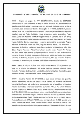ASSEMBLÉIA LEGISLATIVA DO ESTADO DO RIO DE JANEIRO
250
XXXII – Cópias de peças do APF 035-07943/2008, datado de 22.07.2008,
comunicando ao Exmº Presidente da Alerj as razões da prisão do Deputado Estadual
Natalino José Guimarães e outros presos em flagrância delituosa, como ainda se
encontram, após análise quer da Alerj (Resolução nº 471/2008, de 06.08.08, sessão
plenária, que, por 43 votos contra 05 aprovou a manutenção da prisão do Deputado
Natalino), quer do Poder Judiciário, o qual encampou, assim, as prisões. Foram
presos, junto com Natalino: o PMERJ Rogério Alves de Carvalho (cb do 27º BPM);
Júlio César Pereira da Costa (assessor de Natalino na Alerj); Fábio Pereira de Oliveira
(vulgo, Fabinho Gordo, segurança); o agente penitenciário aposentado Wagner
Resende de Miranda. Todos os cinco, segundo Marcus Neves, são milicianos. O
segurança de Natalino, conhecido como Fabinho Gordo, foi baleado na mão. Júlio
César, Wagner Resende e Fábio Pereira, foram levados para o Presídio Ary Franco,
em Água Santa. Sete pessoas que participavam da reunião na casa de Natalino no
momento da ação da polícia conseguiram fugir por um portão nos fundos, entre elas o
sobrinho de Natalino, Luciano Guinancio Guimarães, filho do vereador Jerônimo
Guimarães, o Jerominho (PMDB) – este, preso desde dezembro do ano passado.
XXXIII – Ofício 067/08, de 08.9.08, onde a 19ª PIP da 1ª CI do MP-RJ, tomando por
base do IP 003/07 da DH-Oeste, nos envia cópia da denúncia ofertada contra
Josinaldo Francisco da Cruz, André Luiz da Silva Malvar e Raphael Moreira Dias, pelo
homicídio do Insp. Félix dos Santos Tostes, acima já referida.
XXXIV – Inquérito Policial 035-07460/2008, o qual apura formação de quadrilha
armada denominada de Liga da Justiça, a qual contava, no momento da portaria,
como já identificados até então como componentes de tal quadrilha, o Deputado
Natalino Guimarães, o Vereador Jerominho Guimarães Filho, o PM Ivilson Umbelino
de Lima (RG 65.421, RPMont, vulgo Bibico; este é citado por testemunhas nos autos
do IP 035-05850/2008, como praticando crimes a mando do Natalino e para beneficiar,
eleitoralmente, Carminha ―Batgirl‖, tendo ele efetuado disparos que feriram Marcelo
de Gouveia Bezerra e Carlos Eduardo Marinho dos Santos, em 28.05.2008), Marconi
Alves do Nascimento (PM do 24º BPM, preso em flagrante em 28.2.08, quando, junto
com o também PM Adjan Jardim Matoso Pereira, estava em frente à casa do Dep.
Natalino, sendo os documentos pessoais de ambos os PMs estavam já dentro da caso
 