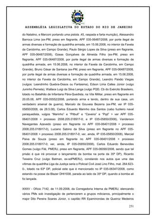 ASSEMBLÉIA LEGISLATIVA DO ESTADO DO RIO DE JANEIRO
251
do Natalino, e Marconi portando uma pistola .45, raspada e farta munição), Alessandro
Barroca Lima (ex-PM, preso em flagrante, APF 035-06487/2008, por porte ilegal de
armas diversas e formação de quadrilha armada, em 15.06.2008, no interior da Favela
da Carobinha, em Campo Grande), Paulo Sérgio Lopes da Silva (preso em flagrante,
APF 035-06487/2008), Ozeas Gonçalves de Almeida Filho (ex-PM, preso em
flagrante, APF 035-06487/2008, por porte ilegal de armas diversas e formação de
quadrilha armada, em 15.06.2008, no interior da Favela da Carobinha, em Campo
Grande), Bruno César de Santana (ex-PM, preso em flagrante, APF 035-06487/2008,
por porte ilegal de armas diversas e formação de quadrilha armada, em 15.06.2008,
no interior da Favela da Carobinha, em Campo Grande), Leandro Paixão Viegas
(vulgos: Leandrinho Quebra-Ossos ou Fantasma), Edson Lima Calles Júnior (vulgo
Juninho Perneta), Wallace Luigi da Silva Langa (vulgo PQD, Cb do Exército Brasileiro,
lotado no Batalhão de Infantaria Pára-Quedista, na Vila Militar, preso em flagrante em
20.05.08, APF 035-05552/2008, portando arma e tendo, dentro de sua casa, um
verdadeiro arsenal de guerra), Marcelo de Gouveia Bezerra (ex-PM; ver IP 035-
05850/2008, de 28.5.08), Carlos Eduardo Marinho dos Santos (cabo fuzileiro naval
paraquedista, vulgos ―Marinho‖ e ―Pitbull‖ e ―Caveira‖ e ―Pqd‖ > ver APF 035-
06401/2008 > processo 2008.205.018917-0; e IP 035-05850/2008), Vanderson
Navegantes Azevedo (preso em flagrante no APF 035-06401/2008 > processo
2008.205.018917-0), Luciano Sabino da Silva (preso em flagrante no APF 035-
06401/2008 > processo 2008.205.018917-0; ver, ainda, IP 035-05850/2008), Marciel
Paiva de Souza (preso em flagrante no APF 035-06401/2008 > processo
2008.205.018917-0; ver, ainda, IP 035-05850/2008), Carlos Eduardo Benevides
Gomes (vulgo Filé, PMERJ, preso em flagrante, APF 035-06090/2008, sendo que tal
prisão é que irá provocar o lançamento da bomba na porta da 35ª DP), Ricardo
Teixeira Cruz (vulgo Batman, ex-sdPMERJ), constando nos autos que uma das
vítimas da quadrilha Liga da Justiça seria o Policial Civil José Lino Filho, mat. 264.623-
0-, lotado na 63ª DP, policial este que é mencionado no IP 035-06347/2008, como
estando na posse da Blazer DHI1938, parada ao lado da 35ª DP, quando a bomba ali
foi lançada.
XXXV - Ofício 7142, de 11.09.2008, da Corregedoria Interna da PMERJ, elencando
vários PMs sob investigação de pertencerem a grupos milicianos, principalmente o
major Dilo Pereira Soares Júnior, o capitão RR Epaminondas de Queiroz Medeiros
 