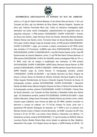 ASSEMBLÉIA LEGISLATIVA DO ESTADO DO RIO DE JANEIRO
252
Júnior e o 3º sgt ref. Dalmir Pereira Barbosa, 2º ten Edmar Silva de Souza, 1º ten Luiz
Torquato da Silva, sgt Luiz Monteiro da Silva (Doen), Marcos Gregório Siqueira da
Silva (sd), Fabrício Fernandes Mirra (sd). Todos os milicianos investigados estão
elencados nos autos, sendo investigados, respectivamente nos seguintes autos, os
seguintes milicianos: 1) IPM portaria 193/2538/2007, CIntPM 19.087/2007 > Antonio
de Souza dos Santos; Jorge Henrique Alves dos Santos; Alexandre Barbosa Batista;
Roberto Ramos dos Santos Júnior; Fernando César de Souza Barcellos; Alessandro
Fiel Lopes; Antônio Sérgio Fraga de Andrade Júnior; 2) IPM portaria 0349/2538/2007,
CintPM 15.276/2007 > sigilo, por envolver o próprio comandante do 25º BPM, tendo
sido remetido à 2ª Promotoria / AJMERJ pelo ofício 2769/2538/2008; 3) IPM portaria
0322/2538/2008, CintPM 13.528/2008-08-25 > maj Dilo Pereira Soares Júnior; Cap RR
Epaminondas de Queiróz Medeiros Júnior; 3º sgt PM Ref Dalmir Pereira Barbosa; 4)
IPM portaria 055/2538/2008, CintPm 06.185/2008, sendo investigados PMs do 18º e o
9º BPM, onde não se chegou à qualificação dos milicianos; 5) IPM portaria
0010/2538/2008, CintPM 10.546/2008> sdPM Carlos Henrique Garcia Ramos; 6) IPM
portaria 0108/2538/2005, CintPM 01.856/2005 > SdPM Jeferson Carlos Rocha Alves e
SdPM Rodolfo Jorge da Cunha Ramos; 7) Averiguação Sumária, portaria
118/2559/2007, CintPM 23.322/2007 > sgt Cláudio Germano da Silva; Wagner de
Souza e Souza; Denys de Almeida de Oliveira; Eduardo Henrique Eugênio da Silva;
Felipe Augusto Wenderroscky de Souza e Eduardo Augusto Fernando de Souza; 8)
Averiguação sumária, portaria 0010/2558/2008, CintPM 03.823/2008 > Alexander
Dantas de Mello Alves; Marcos Gregório Ciqueira da Silva e Fabrício Fernandes Mirra;
9) Averiguação sumária, portaria 0142/2538/2008, CintPM 13.475/2008 > Edmar Silva
de Souza (tenente), Luiz Torquato da Silva (tenente) e Sebastião Carlos dos Santos
(sgt); 10) Sindicância sumária, portaria 0721/2538/2005, CintPM 05.501/2005 > Jorge
Antônio Marcelino; Sérgio Alves Fernandes; Roberto Ramos dos Santos Júnior; Carlos
Vicente Lopes Caldeiras; Izan Chaves de Melo (do 20º BPM, também envolvido no
latrocínio e sumiço do cadáver, em 17.7.07,da chinesa Ye Guoe, junto com o
igualmente PM Cláudio Rodrigues de Azevedo, do 1º BPM e com os policiais civis
Marcelo Gomes Costa e Fabiano Amaral Bernardes, da DHBF; processo da 28ª Vara
Criminal e IP da 16ª DP); Luis Carlos Vieira Silvério e Alexandre Luis Martins; 11)
Sindicância sumária, portaria 0276/2538/2008 > 2º sgt Fernandes do RCECS; Marcos
Lourenço Rocha; Moisés Pereira Maia Júnior (lotado no gabinete do Dep. Natalino);
Alessandro Fiel Lopes; Toni Ângelo Souza de Aguiar; e sdPM Kenedy do BPVE; 12)
 