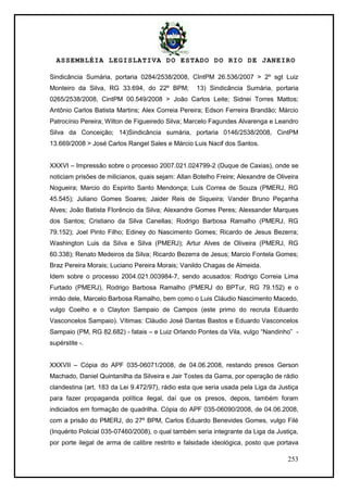 ASSEMBLÉIA LEGISLATIVA DO ESTADO DO RIO DE JANEIRO
253
Sindicância Sumária, portaria 0284/2538/2008, CIntPM 26.536/2007 > 2º sgt Luiz
Monteiro da Silva, RG 33.694, do 22º BPM; 13) Sindicância Sumária, portaria
0265/2538/2008, CintPM 00.549/2008 > João Carlos Leite; Sidnei Torres Mattos;
Antônio Carlos Batista Martins; Alex Correia Pereira; Edson Ferreira Brandão; Márcio
Patrocínio Pereira; Wilton de Figueiredo Silva; Marcelo Fagundes Alvarenga e Leandro
Silva da Conceição; 14)Sindicância sumária, portaria 0146/2538/2008, CintPM
13.669/2008 > José Carlos Rangel Sales e Márcio Luis Nacif dos Santos.
XXXVI – Impressão sobre o processo 2007.021.024799-2 (Duque de Caxias), onde se
noticiam prisões de milicianos, quais sejam: Allan Botelho Freire; Alexandre de Oliveira
Nogueira; Marcio do Espirito Santo Mendonça; Luis Correa de Souza (PMERJ, RG
45.545); Juliano Gomes Soares; Jaider Reis de Siqueira; Vander Bruno Peçanha
Alves; João Batista Florêncio da Silva; Alexandre Gomes Peres; Alexsander Marques
dos Santos; Cristiano da Silva Canellas; Rodrigo Barbosa Ramalho (PMERJ, RG
79.152); Joel Pinto Filho; Ediney do Nascimento Gomes; Ricardo de Jesus Bezerra;
Washington Luis da Silva e Silva (PMERJ); Artur Alves de Oliveira (PMERJ, RG
60.338); Renato Medeiros da Silva; Ricardo Bezerra de Jesus; Marcio Fontela Gomes;
Braz Pereira Morais; Luciano Pereira Morais; Vanildo Chagas de Almeida.
Idem sobre o processo 2004.021.003984-7, sendo acusados: Rodrigo Correia Lima
Furtado (PMERJ), Rodrigo Barbosa Ramalho (PMERJ do BPTur, RG 79.152) e o
irmão dele, Marcelo Barbosa Ramalho, bem como o Luis Cláudio Nascimento Macedo,
vulgo Coelho e o Clayton Sampaio de Campos (este primo do recruta Eduardo
Vasconcelos Sampaio). Vítimas: Cláudio José Dantas Bastos e Eduardo Vasconcelos
Sampaio (PM, RG 82.682) - fatais – e Luiz Orlando Pontes da Vila, vulgo ―Nandinho‖ -
supérstite -.
XXXVII – Cópia do APF 035-06071/2008, de 04.06.2008, restando presos Gerson
Machado, Daniel Quintanilha da Silveira e Jair Tostes da Gama, por operação de rádio
clandestina (art. 183 da Lei 9.472/97), rádio esta que seria usada pela Liga da Justiça
para fazer propaganda política ilegal, daí que os presos, depois, também foram
indiciados em formação de quadrilha. Cópia do APF 035-06090/2008, de 04.06.2008,
com a prisão do PMERJ, do 27º BPM, Carlos Eduardo Benevides Gomes, vulgo Filé
(Inquérito Policial 035-07460/2008), o qual também seria integrante da Liga da Justiça,
por porte ilegal de arma de calibre restrito e falsidade ideológica, posto que portava
 