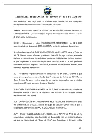ASSEMBLÉIA LEGISLATIVA DO ESTADO DO RIO DE JANEIRO
254
uma autorização para dirigir falsa. Foi a prisão desse miliciano que teria desaguado,
em represália, no lançamento da bomba na porta da 35ª DP.
XXXVIII – Recebemos o ofício AFAOCrim 539, de 30.9.2008, fazendo referência ao
MPRJ 2008.00091941, enviando cópias de procedimentos alusivos à milícias, os quais
já foram acima mencionados.
XXXIX – Recebemos o ofício 793/2008-SEESP-SEPRI/SETOE, de 14.10.2008,
fazendo referência à denúncia 2008.065.00017 e enviando cópias de documentos.
XL – Recebemos o ofício E-09/109822-1035/2008, de 21.10.2008, onde o Titular da
35ª DP, Marcus Neves, informa a qualificação do ex-PM Popeye, qual seja, Alexandre
da Silva Monteiro, filho de Paulo Roberto Monteiro e de Maria Nilce da Silva Monteiro,
o qual responderia a homicídio no processo 2008.205.025013-1 e teria pendente,
contra ele, mandado de prisão. Tais dados já constam no corpo desse relatório, onde
o referido Popeye é mencionado.
XLI – Recebemos cópia da Portaria de instauração do IP 032-07743/2008, o qual
apura crimes praticados, na avaliação das Promotoras de Justiça da 19ª PIP, por
Geiso Pereira Turques e outra, segundo as próprias declarações aqui prestadas,
perante esta CPI, pelo Vereador ―Geiso do Castelo‖.
XLII – Ofício 1958/2008/ER02-ANATEL, de 21.10.2008, nos encaminhando cópias de
denúncias alusivas a grupos de milicianos que estariam monopolizando serviços
regulamentados pela Anatel.
XLIII - Ofício CGU/GAB nº 7.746/0006/2008, de 28.10.2008, nos encaminhando cópia
dos autos da SAD 074/2007, alusiva ao grupo do Deputado Jorge Babu, o qual já
responderia, aditivamente, ao PAD 31/2007, naquela mesma CGU.
XLIV – Ofício 106/2008, datado de 31.10.2008, que a 13ª PIP da 1ª CI do MP-RJ
encaminhou, noticiando a esta Comissão ter denunciado mais um miliciano, atuante
na área da Comunidade do ―Gogó da Ema‖, em Guadalupe, o bombeiro militar
 