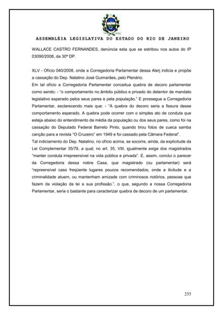 ASSEMBLÉIA LEGISLATIVA DO ESTADO DO RIO DE JANEIRO
255
WALLACE CASTRO FERNANDES, denúncia esta que se estribou nos autos do IP
03090/2008, da 30ª DP.
XLV - Ofício 040/2008, onde a Corregedoria Parlamentar dessa Alerj indicia e propõe
a cassação do Dep. Natalino José Guimarães, pelo Plenário.
Em tal ofício a Corregedoria Parlamentar conceitua quebra de decoro parlamentar
como sendo: - ―o comportamento no âmbito público e privado do detentor de mandato
legislativo esperado pelos seus pares e pela população.‖ E prossegue a Corregedoria
Parlamentar, esclarecendo mais que: - ―A quebra do decoro seria a fissura desse
comportamento esperado. A quebra pode ocorrer com o simples ato de conduta que
esteja abaixo do entendimento da média da população ou dos seus pares, como foi na
cassação do Deputado Federal Barreto Pinto, quando tirou fotos de cueca samba
canção para a revista ―O Cruzeiro‖ em 1949 e foi cassado pela Câmara Federal‖.
Tal indiciamento do Dep. Natalino, no ofício acima, se socorre, ainda, da explicitude da
Lei Complementar 35/79, a qual, no art. 35, VIII, igualmente exige dos magistrados
―manter conduta irrepreensível na vida pública e privada‖. E, assim, conclui o parecer
da Corregedoria dessa nobre Casa, que magistrado (ou parlamentar) será
―repreensível caso freqüente lugares poucos recomendados, onde a ilicitude e a
criminalidade atuem, ou mantenham amizade com criminosos notórios, pessoas que
fazem da violação da lei a sua profissão.‖, o que, segundo a nossa Corregedoria
Parlamentar, seria o bastante para caracterizar quebra de decoro de um parlamentar.
 
