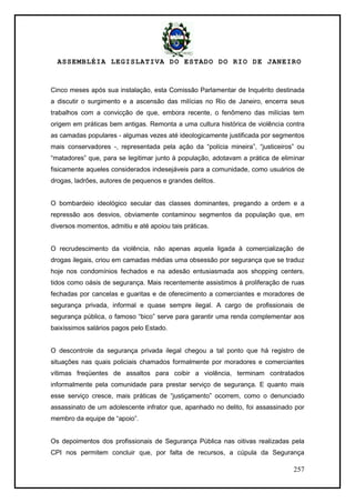 ASSEMBLÉIA LEGISLATIVA DO ESTADO DO RIO DE JANEIRO
257
Cinco meses após sua instalação, esta Comissão Parlamentar de Inquérito destinada
a discutir o surgimento e a ascensão das milícias no Rio de Janeiro, encerra seus
trabalhos com a convicção de que, embora recente, o fenômeno das milícias tem
origem em práticas bem antigas. Remonta a uma cultura histórica de violência contra
as camadas populares - algumas vezes até ideologicamente justificada por segmentos
mais conservadores -, representada pela ação da ―polícia mineira‖, ―justiceiros‖ ou
―matadores‖ que, para se legitimar junto à população, adotavam a prática de eliminar
fisicamente aqueles considerados indesejáveis para a comunidade, como usuários de
drogas, ladrões, autores de pequenos e grandes delitos.
O bombardeio ideológico secular das classes dominantes, pregando a ordem e a
repressão aos desvios, obviamente contaminou segmentos da população que, em
diversos momentos, admitiu e até apoiou tais práticas.
O recrudescimento da violência, não apenas aquela ligada à comercialização de
drogas ilegais, criou em camadas médias uma obsessão por segurança que se traduz
hoje nos condomínios fechados e na adesão entusiasmada aos shopping centers,
tidos como oásis de segurança. Mais recentemente assistimos à proliferação de ruas
fechadas por cancelas e guaritas e de oferecimento a comerciantes e moradores de
segurança privada, informal e quase sempre ilegal. A cargo de profissionais de
segurança pública, o famoso ―bico‖ serve para garantir uma renda complementar aos
baixíssimos salários pagos pelo Estado.
O descontrole da segurança privada ilegal chegou a tal ponto que há registro de
situações nas quais policiais chamados formalmente por moradores e comerciantes
vítimas freqüentes de assaltos para coibir a violência, terminam contratados
informalmente pela comunidade para prestar serviço de segurança. E quanto mais
esse serviço cresce, mais práticas de ―justiçamento‖ ocorrem, como o denunciado
assassinato de um adolescente infrator que, apanhado no delito, foi assassinado por
membro da equipe de ―apoio‖.
Os depoimentos dos profissionais de Segurança Pública nas oitivas realizadas pela
CPI nos permitem concluir que, por falta de recursos, a cúpula da Segurança
 