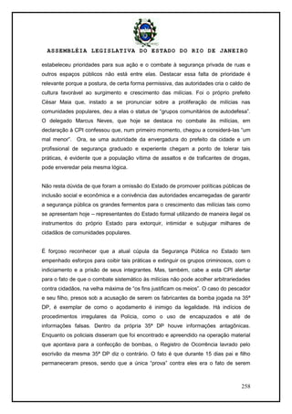 ASSEMBLÉIA LEGISLATIVA DO ESTADO DO RIO DE JANEIRO
258
estabeleceu prioridades para sua ação e o combate à segurança privada de ruas e
outros espaços públicos não está entre elas. Destacar essa falta de prioridade é
relevante porque a postura, de certa forma permissiva, das autoridades cria o caldo de
cultura favorável ao surgimento e crescimento das milícias. Foi o próprio prefeito
César Maia que, instado a se pronunciar sobre a proliferação de milícias nas
comunidades populares, deu a elas o status de ―grupos comunitários de autodefesa‖.
O delegado Marcus Neves, que hoje se destaca no combate às milícias, em
declaração à CPI confessou que, num primeiro momento, chegou a considerá-las ―um
mal menor‖. Ora, se uma autoridade da envergadura do prefeito da cidade e um
profissional de segurança graduado e experiente chegam a ponto de tolerar tais
práticas, é evidente que a população vítima de assaltos e de traficantes de drogas,
pode enveredar pela mesma lógica.
Não resta dúvida de que foram a omissão do Estado de promover políticas públicas de
inclusão social e econômica e a conivência das autoridades encarregadas de garantir
a segurança pública os grandes fermentos para o crescimento das milícias tais como
se apresentam hoje – representantes do Estado formal utilizando de maneira ilegal os
instrumentos do próprio Estado para extorquir, intimidar e subjugar milhares de
cidadãos de comunidades populares.
É forçoso reconhecer que a atual cúpula da Segurança Pública no Estado tem
empenhado esforços para coibir tais práticas e extinguir os grupos criminosos, com o
indiciamento e a prisão de seus integrantes. Mas, também, cabe a esta CPI alertar
para o fato de que o combate sistemático às milícias não pode acolher arbitrariedades
contra cidadãos, na velha máxima de ―os fins justificam os meios‖. O caso do pescador
e seu filho, presos sob a acusação de serem os fabricantes da bomba jogada na 35ª
DP, é exemplar de como o açodamento é inimigo da legalidade. Há indícios de
procedimentos irregulares da Polícia, como o uso de encapuzados e até de
informações falsas. Dentro da própria 35ª DP houve informações antagônicas.
Enquanto os policiais disseram que foi encontrado e apreendido na operação material
que apontava para a confecção de bombas, o Registro de Ocorrência lavrado pelo
escrivão da mesma 35ª DP diz o contrário. O fato é que durante 15 dias pai e filho
permaneceram presos, sendo que a única ―prova‖ contra eles era o fato de serem
 