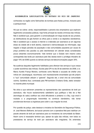 ASSEMBLÉIA LEGISLATIVA DO ESTADO DO RIO DE JANEIRO
259
conhecidos na região como fabricantes de bombas para festas juninas, inclusive para
a paróquia local.
Há que se cobrar, ainda, responsabilidade e parceria dos empresários que exploram
legalmente concessões públicas, hoje fonte principal da receita criminosa das milícias.
Não é aceitável que, para garantir a comercialização em larga escala de seu produto,
as distribuidoras de gás fechem os olhos para a venda e os depósitos clandestinos.
Não é aceitável que o acesso à internet e à televisão por assinatura (e em algumas
áreas da cidade até à tevê aberta), essencial à democratização da informação, seja
negado a largas parcelas da população e das comunidades populares por causa do
preço proibitivo dos pacotes ou pelo desinteresse em atender áreas consideradas
pouco atraentes economicamente. Vale lembrar que o Estado nem mesmo cobra
contrapartida das tevês por assinatura pelo fato destas terem o privilégio tributário de
pagar 10% de ICMS quando os demais serviços de telecomunicações pagam 30%.
Na ausência daqueles legalmente habilitados para oferecer tais serviços é que cresce
o poder econômico das milícias. Ouvido pela CPI no dia 30 de setembro de 2008, o sr.
Marco Aurélio França Moreira, conhecido como Marcão e acusado de chefiar uma
milícia em Jacarepaguá, reconheceu com impressionante sinceridade que ele próprio
e ―sua‖ comunidade utilizam o ―gatonet‖. Segundo ele, o sinal viria da comunidade
vizinha, Gardênia Azul, controlada pelo PM bombeiro Cristiano Girão, eleito vereador
no recente pleito municipal.
Na oitiva a que estiveram presentes os representantes das operadoras de tevê por
assinatura, não houve esclarecimento satisfatório que justifique o fato de a Net
(tecnologia do cabo) codificar seu sinal dificultando a pirataria e a Sky, cujo sinal é
roubado e a programação transmitida no comércio clandestino, não tomar
providencias técnicas ou logísticas para coibir o uso irregular do sinal.
Por questão de justiça, cabe destacar a iniciativa do Secretário de Segurança Pública,
dr. José Mariano Beltrame, de buscar parceria com a operadora Net para viabilizar um
pacote atraente de tevê por assinatura para os moradores da comunidade do Batan.
Assim como é necessário lembrar que, apesar da ação das milícias, nem todos os
prestadores de serviço de tevê por assinatura são irregulares. Os antenistas
 