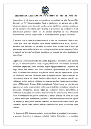 ASSEMBLÉIA LEGISLATIVA DO ESTADO DO RIO DE JANEIRO
260
desenvolvem já há alguns anos um projeto na comunidade de Vila Canoas (São
Conrado). A TJ Telecomunicações, filiada à Abetelmim, em parceria com a Net
oferece um pacote básico de canais abertos, canais legislativos e canais educativos a
preços populares. No entanto, como tivemos a oportunidade de constatar no local,
comunidades próximas fazem uso de pacotes completos da Sky, oferecidos
irregularmente, sem que a operadora e as autoridades tomem qualquer providência.
É evidente que é papel do Estado fiscalizar e punir os clandestinos. Mas se não
houver por parte das empresas uma efetiva responsabilidade social, adotando
iniciativas que permitam às camadas populares terem acesso legal à tevê por
assinatura e à internet banda larga, com preços compatíveis ao seu poder econômico,
o ―gatonet‖ ou ―skymiau‖ continuará a proliferar e a engordar os cofres da pirataria e
das milícias.
Legitimados como representantes do Estado, de posse de armamentos, com controle
do gás, do transporte coletivo e dos serviços públicos nas comunidades, as milícias
resolveram ampliar seu poder buscando ocupar espaços também no Legislativo. Ao
longo desses seis meses a CPI ouviu candidatos e parlamentares que, de alguma
forma, foram relacionados com a atuação das milícias, seja em relatórios dos órgãos
de Segurança, seja nas denúncias feitas ao Disque Milícias, seja na citação em
depoimentos durante as oitivas. Nenhum deles admitiu ter qualquer relação com
milícias ou ter tido apoio de milicianos em suas campanhas. Houve quem admitisse,
como o PM bombeiro Cristiano Girão, indiciado pela Polícia Federal por extorsão, que
age como um xerife na comunidade onde mora, impedindo a entrada de traficantes e
prendendo delinqüentes. Quase todos se declararam líderes comunitários e
justificaram suas ações como defesa dos interesses das comunidades. Praticamente
todos reconheceram ter apoiado candidatos a cargos eletivos em todos os níveis
(Câmaras Municipais, Assembléia Legislativa, Câmara Federal) oriundos dos órgãos
de Segurança. Balanço das votações recebidas pelos candidatos citados mostra que,
realmente, alguns deles tiveram votação expressiva em áreas controladas pelas
milícias.
No decorrer da CPI, dois parlamentares e uma candidata a vereadora foram presos –
o vereador Jerominho, o deputado estadual Natalino Guimarães e a candidata
 