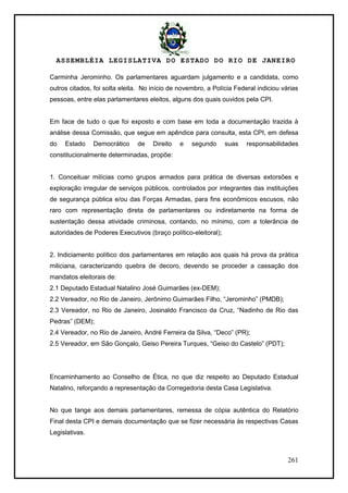 ASSEMBLÉIA LEGISLATIVA DO ESTADO DO RIO DE JANEIRO
261
Carminha Jerominho. Os parlamentares aguardam julgamento e a candidata, como
outros citados, foi solta eleita. No início de novembro, a Polícia Federal indiciou várias
pessoas, entre elas parlamentares eleitos, alguns dos quais ouvidos pela CPI.
Em face de tudo o que foi exposto e com base em toda a documentação trazida à
análise dessa Comissão, que segue em apêndice para consulta, esta CPI, em defesa
do Estado Democrático de Direito e segundo suas responsabilidades
constitucionalmente determinadas, propõe:
1. Conceituar milícias como grupos armados para prática de diversas extorsões e
exploração irregular de serviços públicos, controlados por integrantes das instituições
de segurança pública e/ou das Forças Armadas, para fins econômicos escusos, não
raro com representação direta de parlamentares ou indiretamente na forma de
sustentação dessa atividade criminosa, contando, no mínimo, com a tolerância de
autoridades de Poderes Executivos (braço político-eleitoral);
2. Indiciamento político dos parlamentares em relação aos quais há prova da prática
miliciana, caracterizando quebra de decoro, devendo se proceder a cassação dos
mandatos eleitorais de:
2.1 Deputado Estadual Natalino José Guimarães (ex-DEM);
2.2 Vereador, no Rio de Janeiro, Jerônimo Guimarães Filho, ―Jerominho‖ (PMDB);
2.3 Vereador, no Rio de Janeiro, Josinaldo Francisco da Cruz, ―Nadinho de Rio das
Pedras‖ (DEM);
2.4 Vereador, no Rio de Janeiro, André Ferreira da Silva, ―Deco‖ (PR);
2.5 Vereador, em São Gonçalo, Geiso Pereira Turques, ―Geiso do Castelo‖ (PDT);
Encaminhamento ao Conselho de Ética, no que diz respeito ao Deputado Estadual
Natalino, reforçando a representação da Corregedoria desta Casa Legislativa.
No que tange aos demais parlamentares, remessa de cópia autêntica do Relatório
Final desta CPI e demais documentação que se fizer necessária às respectivas Casas
Legislativas.
 