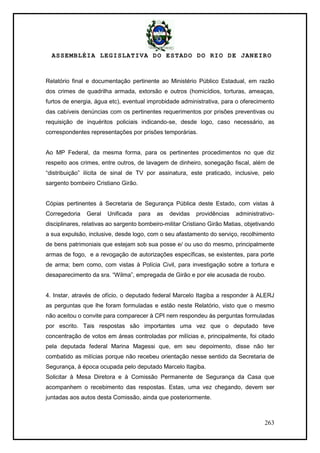 ASSEMBLÉIA LEGISLATIVA DO ESTADO DO RIO DE JANEIRO
263
Relatório final e documentação pertinente ao Ministério Público Estadual, em razão
dos crimes de quadrilha armada, extorsão e outros (homicídios, torturas, ameaças,
furtos de energia, água etc), eventual improbidade administrativa, para o oferecimento
das cabíveis denúncias com os pertinentes requerimentos por prisões preventivas ou
requisição de inquéritos policiais indicando-se, desde logo, caso necessário, as
correspondentes representações por prisões temporárias.
Ao MP Federal, da mesma forma, para os pertinentes procedimentos no que diz
respeito aos crimes, entre outros, de lavagem de dinheiro, sonegação fiscal, além de
―distribuição‖ ilícita de sinal de TV por assinatura, este praticado, inclusive, pelo
sargento bombeiro Cristiano Girão.
Cópias pertinentes à Secretaria de Segurança Pública deste Estado, com vistas à
Corregedoria Geral Unificada para as devidas providências administrativo-
disciplinares, relativas ao sargento bombeiro-militar Cristiano Girão Matias, objetivando
a sua expulsão, inclusive, desde logo, com o seu afastamento do serviço, recolhimento
de bens patrimoniais que estejam sob sua posse e/ ou uso do mesmo, principalmente
armas de fogo, e a revogação de autorizações específicas, se existentes, para porte
de arma; bem como, com vistas à Polícia Civil, para investigação sobre a tortura e
desaparecimento da sra. ―Wilma‖, empregada de Girão e por ele acusada de roubo.
4. Instar, através de ofício, o deputado federal Marcelo Itagiba a responder à ALERJ
as perguntas que lhe foram formuladas e estão neste Relatório, visto que o mesmo
não aceitou o convite para comparecer à CPI nem respondeu às perguntas formuladas
por escrito. Tais respostas são importantes uma vez que o deputado teve
concentração de votos em áreas controladas por milícias e, principalmente, foi citado
pela deputada federal Marina Magessi que, em seu depoimento, disse não ter
combatido as milícias porque não recebeu orientação nesse sentido da Secretaria de
Segurança, à época ocupada pelo deputado Marcelo Itagiba.
Solicitar à Mesa Diretora e à Comissão Permanente de Segurança da Casa que
acompanhem o recebimento das respostas. Estas, uma vez chegando, devem ser
juntadas aos autos desta Comissão, ainda que posteriormente.
 