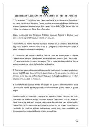 ASSEMBLÉIA LEGISLATIVA DO ESTADO DO RIO DE JANEIRO
264
5. Encaminhar à Corregedoria desta Casa, para fins de acompanhamento de processo
em curso, denúncia do Ministério Público e outras recebidas pelo Disque Milícias que
acusam o deputado estadual Jorge Luiz Hauat, ―Jorge Babu‖ (PT), de ser ―líder da
milícia― com atuação em Santa Cruz e Guaratiba.
Cópias pertinentes aos Ministérios Públicos Estadual, Federal e Eleitoral para
conhecimento e providências que entenderem cabíveis.
Procedimento, da mesma natureza e para os mesmos fins, à Secretaria de Estado de
Segurança Pública, inclusive com vistas à Corregedoria Geral Unificada (onde já
existe processo administrativo disciplinar);
6. Encaminhar ao Ministério Público Eleitoral, para as investigações e demais
procedimentos cabíveis, cópias destes autos relativos ao vereador eleito ―Elton Babu‖
(PT), em razão de denúncias recebidas pela CPI, inclusive pelo Disque Milícia, de que
seria o candidato da milícia de Santa Cruz e Guaratiba.
7. Apontar as responsabilidades políticas dos últimos governos municipais e estaduais,
a partir de 2000, pelo desenvolvimento das milícias no Rio de Janeiro, no mínimo por
omissão e, no caso do prefeito César Maia, por declarações públicas que revelam
atitude permissiva com os milicianos.
8. Indiciamento de todos os demais em relação aos quais há elementos nestes autos
(relacionados ao final destas propostas), encaminhando-se, quanto a estes, o que se
segue:
Relatório final e documentação pertinente ao Ministério Público Estadual, em razão
dos crimes de quadrilha armada, extorsão e outros (homicídios, torturas, ameaças,
furtos de energia, água etc), eventual improbidade administrativa, para o oferecimento
das cabíveis denúncias com os pertinentes requerimentos por prisões preventivas ou
requisição de inquéritos policiais indicando-se, desde logo, caso necessário, as
correspondentes representações por prisões temporárias.
 