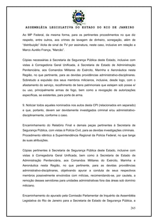 ASSEMBLÉIA LEGISLATIVA DO ESTADO DO RIO DE JANEIRO
265
Ao MP Federal, da mesma forma, para os pertinentes procedimentos no que diz
respeito, entre outros, aos crimes de lavagem de dinheiro, sonegação, além de
―distribuição‖ ilícita de sinal de TV por assinatura, neste caso, inclusive em relação a
Marco Aurélio França, ―Marcão‖.
Cópias necessárias à Secretaria de Segurança Pública deste Estado, inclusive com
vistas à Corregedoria Geral Unificada, à Secretaria de Estado de Administração
Penitenciária, aos Comandos Militares do Exército, Marinha e Aeronáutica nesta
Região, no que pertinente, para as devidas providências administrativo-disciplinares.
Sobretudo a expulsão dos seus membros milicianos, inclusive, desde logo, com o
afastamento do serviço, recolhimento de bens patrimoniais que estejam sob posse e/
ou uso, principalmente armas de fogo, bem como a revogação de autorizações
específicas, se existentes, para porte de arma.
9. Noticiar todos aqueles nominados nos autos desta CPI (relacionados em separado)
e que, portanto, devem ser devidamente investigados criminal e/ou administrativo-
disciplinarmente, conforme o caso.
Encaminhamento do Relatório Final e demais peças pertinentes à Secretaria de
Segurança Pública, com vistas à Polícia Civil, para as devidas investigações criminais.
Procedimento idêntico à Superintendência Regional da Polícia Federal, no que tange
às suas atribuições.
Cópias pertinentes à Secretaria de Segurança Pública deste Estado, inclusive com
vistas à Corregedoria Geral Unificada, bem como à Secretaria de Estado de
Administração Penitenciária, aos Comandos Militares do Exército, Marinha e
Aeronáutica nesta Região, no que pertinente, para as devidas providências
administrativo-disciplinares, objetivando apurar a conduta de seus respectivos
membros possivelmente envolvidos com milícias, recomendando-se, por cautela, a
remoção desses servidores para unidades administrativas fora das áreas sob domínio
miliciano.
Encaminhamento do apurado pela Comissão Parlamentar de Inquérito da Assembléia
Legislativa do Rio de Janeiro para a Secretaria de Estado de Segurança Pública, a
 