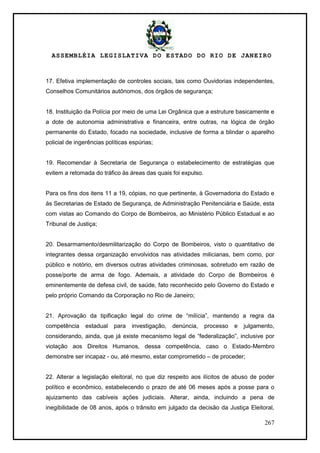 ASSEMBLÉIA LEGISLATIVA DO ESTADO DO RIO DE JANEIRO
267
17. Efetiva implementação de controles sociais, tais como Ouvidorias independentes,
Conselhos Comunitários autônomos, dos órgãos de segurança;
18. Instituição da Polícia por meio de uma Lei Orgânica que a estruture basicamente e
a dote de autonomia administrativa e financeira, entre outras, na lógica de órgão
permanente do Estado, focado na sociedade, inclusive de forma a blindar o aparelho
policial de ingerências políticas espúrias;
19. Recomendar à Secretaria de Segurança o estabelecimento de estratégias que
evitem a retomada do tráfico às áreas das quais foi expulso.
Para os fins dos itens 11 a 19, cópias, no que pertinente, à Governadoria do Estado e
às Secretarias de Estado de Segurança, de Administração Penitenciária e Saúde, esta
com vistas ao Comando do Corpo de Bombeiros, ao Ministério Público Estadual e ao
Tribunal de Justiça;
20. Desarmamento/desmilitarização do Corpo de Bombeiros, visto o quantitativo de
integrantes dessa organização envolvidos nas atividades milicianas, bem como, por
público e notório, em diversos outras atividades criminosas, sobretudo em razão de
posse/porte de arma de fogo. Ademais, a atividade do Corpo de Bombeiros é
eminentemente de defesa civil, de saúde, fato reconhecido pelo Governo do Estado e
pelo próprio Comando da Corporação no Rio de Janeiro;
21. Aprovação da tipificação legal do crime de ―milícia‖, mantendo a regra da
competência estadual para investigação, denúncia, processo e julgamento,
considerando, ainda, que já existe mecanismo legal de ―federalização‖, inclusive por
violação aos Direitos Humanos, dessa competência, caso o Estado-Membro
demonstre ser incapaz - ou, até mesmo, estar comprometido – de proceder;
22. Alterar a legislação eleitoral, no que diz respeito aos ilícitos de abuso de poder
político e econômico, estabelecendo o prazo de até 06 meses após a posse para o
ajuizamento das cabíveis ações judiciais. Alterar, ainda, incluindo a pena de
inegibilidade de 08 anos, após o trânsito em julgado da decisão da Justiça Eleitoral,
 
