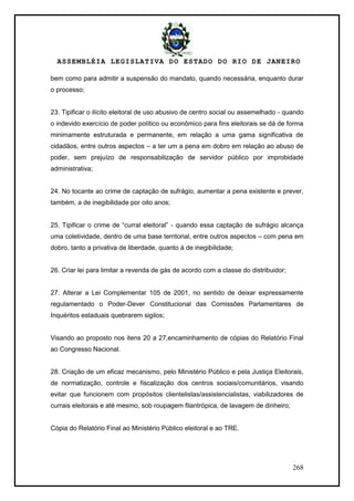 ASSEMBLÉIA LEGISLATIVA DO ESTADO DO RIO DE JANEIRO
268
bem como para admitir a suspensão do mandato, quando necessária, enquanto durar
o processo;
23. Tipificar o ilícito eleitoral de uso abusivo de centro social ou assemelhado - quando
o indevido exercício de poder político ou econômico para fins eleitorais se dá de forma
minimamente estruturada e permanente, em relação a uma gama significativa de
cidadãos, entre outros aspectos – a ter um a pena em dobro em relação ao abuso de
poder, sem prejuízo de responsabilização de servidor público por improbidade
administrativa;
24. No tocante ao crime de captação de sufrágio, aumentar a pena existente e prever,
também, a de inegibilidade por oito anos;
25. Tipificar o crime de ―curral eleitoral‖ - quando essa captação de sufrágio alcança
uma coletividade, dentro de uma base territorial, entre outros aspectos – com pena em
dobro, tanto a privativa de liberdade, quanto à de inegibilidade;
26. Criar lei para limitar a revenda de gás de acordo com a classe do distribuidor;
27. Alterar a Lei Complementar 105 de 2001, no sentido de deixar expressamente
regulamentado o Poder-Dever Constitucional das Comissões Parlamentares de
Inquéritos estaduais quebrarem sigilos;
Visando ao proposto nos itens 20 a 27,encaminhamento de cópias do Relatório Final
ao Congresso Nacional.
28. Criação de um eficaz mecanismo, pelo Ministério Público e pela Justiça Eleitorais,
de normatização, controle e fiscalização dos centros sociais/comunitários, visando
evitar que funcionem com propósitos clientelistas/assistencialistas, viabilizadores de
currais eleitorais e até mesmo, sob roupagem filantrópica, de lavagem de dinheiro;
Cópia do Relatório Final ao Ministério Público eleitoral e ao TRE.
 