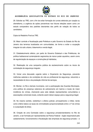 ASSEMBLÉIA LEGISLATIVA DO ESTADO DO RIO DE JANEIRO
269
29. Solicitar ao TRE, com o fim de evitar formação de currais eleitorais por coação ou
clientelismo, a urgência de ações preventivas nas futuras eleições assim como um
estudo comparativo dos padrões desviantes dos perfis de votação de todos os
candidatos;
Cópia do Relatório Final ao TRE.
30. Maior controle e fiscalização pela Prefeitura e pelo Governo do Estado do Rio de
Janeiro dos terrenos localizados em comunidades, de forma a evitar a ocupação
irregular do solo urbano, loteamento e venda ilegal;
31. Estabelecimento efetivo, por parte do Governo Estadual e das Prefeituras, de
política habitacional contemplando segmentos de menor poder aquisitivo, assim como
de regularização de espaços e construções já habitados;
32. Realização de uma campanha pública de esclarecimento sobre os riscos de
contratação de segurança irregular;
33. Iniciar uma discussão urgente sobre o Orçamento da Segurança, prevendo
melhorias salariais e de condições de vida ao profissional de segurança, reduzindo a
necessidade do bico e da prestação informal de serviços;
34. Montar, no Rio e demais municípios, com a participação das Guardas Municipais,
uma política de presença ostensiva de policiamento em bairros e locais de maior
incidência de crimes, chamando para este debate representantes comunitários e
associações comerciais locais, evitando assim deixar espaço para a segurança ilegal;
35. No mesmo sentido, redistribuir o efetivo policial, principalmente o militar, tendo
como critério básico as taxas de criminalidade (proporcionalidade entre o nº de crimes
e a população da área);
36. Criação de uma Comissão sobre a segurança privada/clandestina no Rio de
Janeiro, a ser formada por representantes da Polícia Federal - órgão responsável pelo
cadastramento, funcionamento e fiscalização das empresas de segurança privada – e
 