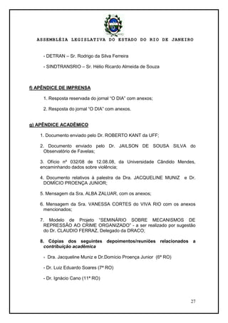 ASSEMBLÉIA LEGISLATIVA DO ESTADO DO RIO DE JANEIRO
27
- DETRAN – Sr. Rodrigo da Silva Ferreira
- SINDTRANSRIO – Sr. Hélio Ricardo Almeida de Souza
f) APÊNDICE DE IMPRENSA
1. Resposta reservada do jornal ―O DIA‖ com anexos;
2. Resposta do jornal ―O DIA‖ com anexos.
g) APÊNDICE ACADÊMICO
1. Documento enviado pelo Dr. ROBERTO KANT da UFF;
2. Documento enviado pelo Dr. JAILSON DE SOUSA SILVA do
Observatório de Favelas;
3. Ofício nº 032/08 de 12.08.08, da Universidade Cândido Mendes,
encaminhando dados sobre violência;
4. Documento relativos à palestra da Dra. JACQUELINE MUNIZ e Dr.
DOMÍCIO PROENÇA JUNIOR;
5. Mensagem da Sra. ALBA ZALUAR, com os anexos;
6. Mensagem da Sra. VANESSA CORTES do VIVA RIO com os anexos
mencionados;
7. Modelo de Projeto ―SEMINÁRIO SOBRE MECANISMOS DE
REPRESSÃO AO CRIME ORGANIZADO‖ - a ser realizado por sugestão
do Dr. CLAUDIO FERRAZ, Delegado da DRACO;
8. Cópias dos seguintes depoimentos/reuniões relacionados a
contribuição acadêmica
- Dra. Jacqueline Muniz e Dr.Domício Proença Junior (6ª RO)
- Dr. Luiz Eduardo Soares (7ª RO)
- Dr. Ignácio Cano (11ª RO)
 