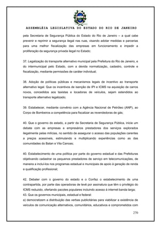 ASSEMBLÉIA LEGISLATIVA DO ESTADO DO RIO DE JANEIRO
270
pela Secretaria de Segurança Pública do Estado do Rio de Janeiro – a qual cabe
prevenir e reprimir a segurança ilegal nas ruas, visando adotar medidas e parcerias
para uma melhor fiscalização das empresas em funcionamento e impedir a
proliferação da segurança privada ilegal no Estado;
37. Legalização do transporte alternativo municipal pela Prefeitura do Rio de Janeiro, e
do intermunicipal pelo Estado, com a devida normatização, cadastro, controle e
fiscalização, mediante permissões de caráter individual;
38. Adoção de políticas públicas e mecanismos legais de incentivo ao transporte
alternativo legal. Que os incentivos de isenção de IPI e ICMS na aquisição de carros
novos, concedidos aos taxistas e locadoras de veículos, sejam estendidos ao
transporte alternativo legalizado;
39. Estabelecer, mediante convênio com a Agência Nacional de Petróleo (ANP), ao
Corpo de Bombeiros a competência para fiscalizar as revendedoras de gás;
40. Que o governo do estado, a partir da Secretaria de Segurança Pública, inicie um
debate com as empresas e empresários prestadores dos serviços explorados
ilegalmente pelas milícias, no sentido de assegurar o acesso das populações carentes
a preços acessíveis, estimulando e multiplicando experiências como as das
comunidades do Batan e Vila Canoas;
40. Estabelecimento de uma política por parte do governo estadual e das Prefeituras
objetivando cadastrar os pequenos prestadores de serviço em telecomunicações, de
maneira a incluí-los nos programas estadual e municipais de apoio à geração de renda
e qualificação profissional;
42. Debater com o governo do estado e o Confaz o estabelecimento de uma
contrapartida, por parte das operadoras de tevê por assinatura que têm o privilégio do
ICMS reduzido, ofertando pacotes populares incluindo acesso à internet banda larga;
43. Que os governos municipais, estadual e federal:
a) democratizem a distribuição das verbas publicitárias para viabilizar a existência de
veículos de comunicação alternativos, comunitários, educativos e comprometidos com
 