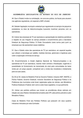 ASSEMBLÉIA LEGISLATIVA DO ESTADO DO RIO DE JANEIRO
272
48. Que o Estado invista na contratação, via concurso público, de fiscais para atuarem
nas agências reguladoras, em especial a ANP e Anatel;
49. Debater legislação municipal e estadual que regulamente os serviços de pequenos
prestadores na área de telecomunicações buscando incentivar parcerias com as
operadoras;
50. Cobrar das empresas de TV por assinatura a apresentação de relatórios periódicos
a respeito do uso irregular do serviço prestado e encaminhá-los para a Secretaria
Estadual de Segurança Pública. O Poder Concedente criará norma para punir as
empresas que não apresentem esses relatórios;
51. Que o Estado cobre das operadoras de TV por assinatura, em especial aquelas
que utilizam a tecnologia por satélite, medidas técnicas, gerenciais e logísticas para
coibir a exploração criminosa do serviço;
52. Encaminhamento à Anatel (Agência Nacional de Telecomunicações) e às
operadoras de TV por assinatura, visando maior controle e fiscalização, sugerindo a
possibilidade do fornecimento da transmissão de sinal para comunidades de baixa
renda por um preço popular, compatível com a renda dos moradores e diretamente
para as suas casas;
Do 30 ao 52, cópias do Relatório Final ao Governo Federal, inclusive ANP, ANATEL e
Polícia Federal, Governo Estadual, inclusive Secretaria de Segurança Pública e às
Prefeituras dos municípios onde foram registradas ações de milícias, aos Ministérios
Publicos Estadual e Federal, bem como a esta Casa Legislativa, no que pertinente.
53. Indicar aos partidos políticos que tomem as providências éticas cabíveis em
relação aos seus filiados indiciados/denunciados pela CPI, pela polícia judiciária e pelo
Ministério Público;
Cópia do Relatório Final aos Partidos Políticos que possuem em seus quadros
milicianos indiciados por esta Comissão.
 