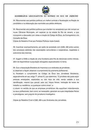 ASSEMBLÉIA LEGISLATIVA DO ESTADO DO RIO DE JANEIRO
273
54. Recomendar aos partidos políticos um melhor controle e fiscalização na filiação de
candidatos e na elaboração das nominatas aos pleitos eleitorais;
55. Recomendar aos partidos políticos que orientem os vereadores que vão compor as
novas Câmaras Municipais, em especial os da cidade do Rio de Janeiro, a que
incorporem a discussão com vistas a criação do Código de Ética, da Corregedoria e do
Conselho de Ética.
Cópias do Relatório Final aos Partidos Políticos neste Estado.
56. Incentivar acompanhamento, por parte da sociedade civil (OAB, ABI entre outros)
dos processos eleitorais das associações comunitárias e cooperativas, respeitada a
autonomia das mesmas;
57. Sugerir a OAB a criação de uma Ouvidoria para fins de denúncias contra milícias,
além de disponibilizar à população advogados especializados no tema;
58. Que a Associação Brasileira de Imprensa e os sindicatos de jornalistas:
a) observem e façam observar o cumprimento do juramento profissional;
b) fiscalizem o cumprimento do Código de Ética dos Jornalistas Brasileiros,
especialmente em seu artigo 7º, alínea IV, que determina: ―O jornalista não pode expor
pessoas ameaçadas, exploradas ou sob risco de vida, sendo vedada a sua
identificação, mesmo que parcial, pela voz, traços físicos, indicação de locais de
trabalho ou residência, ou quaisquer outros sinais‖; e
c) atuem no sentido de que as empresas jornalísticas não exponham indevidamente
os seus profissionais, bem como, se necessário, garantam as suas integridades físicas
e psicológicas, sem prejuízo do jornalismo investigativo.
Cópias do Relatório Final à OAB, ABI e aos Sindicatos dos Jornalistas.
 