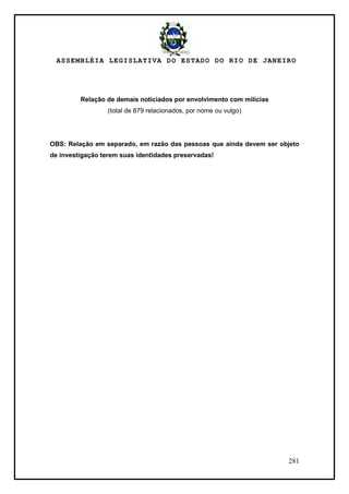 ASSEMBLÉIA LEGISLATIVA DO ESTADO DO RIO DE JANEIRO
281
Relação de demais noticiados por envolvimento com milícias
(total de 879 relacionados, por nome ou vulgo)
OBS: Relação em separado, em razão das pessoas que ainda devem ser objeto
de investigação terem suas identidades preservadas!
 