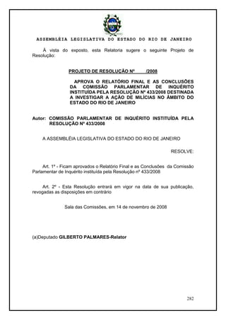 ASSEMBLÉIA LEGISLATIVA DO ESTADO DO RIO DE JANEIRO
282
À vista do exposto, esta Relatoria sugere o seguinte Projeto de
Resolução:
PROJETO DE RESOLUÇÃO Nº /2008
APROVA O RELATÓRIO FINAL E AS CONCLUSÕES
DA COMISSÃO PARLAMENTAR DE INQUÉRITO
INSTITUÍDA PELA RESOLUÇÃO Nº 433/2008 DESTINADA
A INVESTIGAR A AÇÃO DE MILÍCIAS NO ÂMBITO DO
ESTADO DO RIO DE JANEIRO
Autor: COMISSÃO PARLAMENTAR DE INQUÉRITO INSTITUÍDA PELA
RESOLUÇÃO Nº 433/2008
A ASSEMBLÉIA LEGISLATIVA DO ESTADO DO RIO DE JANEIRO
RESOLVE:
Art. 1º - Ficam aprovados o Relatório Final e as Conclusões da Comissão
Parlamentar de Inquérito instituída pela Resolução nº 433/2008
Art. 2º - Esta Resolução entrará em vigor na data de sua publicação,
revogadas as disposições em contrário
Sala das Comissões, em 14 de novembro de 2008
(a)Deputado GILBERTO PALMARES-Relator
 