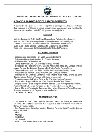 ASSEMBLÉIA LEGISLATIVA DO ESTADO DO RIO DE JANEIRO
31
6. ELOGIOS, AGRADECIMENTOS E RECONHECIMENTOS
A Comissão não poderia deixar de registrar a participação, direta ou indireta,
das pessoas e entidades a seguir relacionadas que deram sua contribuição
para que os trabalhos desta CPI atingissem seus objetivos.
ELOGIOS
Vinícius George de O. R. da Silva - Delegado de Polícia - Coordenador
Marcus Luiz O. Pires - Delegado de Polícia - Analista de informações
Marcos F. Monsanto - Inspetor de Polícia - Analista de Informações
Sueli G. da Rocha Santos - Especialista Legislativo - Secretária
Rosa Leal - Assessora do Deputado Relator Gilberto Palmares
RECONHECIMENTOS
- Secretário de Segurança - Dr. José Mariano Beltrame
- Subsecretário de Inteligência - Dr. Rivaldo Barbosa
- Subsecretário: Dr. Roberto Sá
- Chefe da Polícia Civil - Dr. Gilberto da Cruz Ribeiro
- Delegados da Polícia Civil: Dr. Cláudio Armando Ferraz, Dr. Marcus Antônio
Neves Pereira, Dr. Eduardo Soares e Dr. Pedro Paulo Pontes Pinho
- Chefe do Estado Maior da PM - Cel. PM Antônio Carlos Suarez David
- Procurador de Justiça: Doutor Antônio José Campos Moreira
- Promotores de Justiça: Doutores Jorge Magno Reis Vidal, Bruno de Lima
Stibich, Márcia Teixeira Velasco e Christiane Monnerat
- Superintendente da Polícia Federal: Dr. Valdinho Jacinto Caetano
- Procuradora Regional Eleitoral - Dra. Silvana Batini César Góes
- Disque-Milícia - Sras. Vergínia Diraimi Berriel, Lúcia Rodrigues dos Santos, -
Regina Célia Barbosa da Fonseca e o Sr. Ivanilson Eduardo da Silva
- Isabel Mansur Figueiredo, Fernanda Gonçalves Chaves e Paula Musumeci
Soares - Assessoras do Deputado Marcelo Freixo
- DETRO e DETRAN
AGRADECIMENTOS
- Ao jornal ―O DIA‖, nas pessoas do seu Diretor de Redação, Alexandre
Freeland, da Diretora Executiva, Ana Miguez, e dos repórteres João Antônio
Barros e Thiago Prado.
- Aos Acadêmicos: Jaqueline Muniz e Domício Proença; Luis Eduardo Soares;
e Ignácio Cano.
- ANP
- ANATEL
- SINDIGÁS
- ULTRAGAZ
- SIND. DOS VENDEDORES DE GLP DO RJ
 