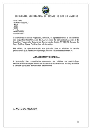 ASSEMBLÉIA LEGISLATIVA DO ESTADO DO RIO DE JANEIRO
32
- SINTRAL
- SINDTRANSRIO
- NET
- SKY
- TVA
- ABTELMIN
- SINDISMET
Gostaríamos de deixar registrado, também, os agradecimentos a funcionários
dos seguintes Departamentos da ALERJ: Apoio às Comissões Especiais e de
Inquérito; Taquigrafia; Segurança; Comunicação Social; TV ALERJ; Serviço de
Som; Gráfica; Atas e Publicações; e Informática.
Por último, os agradecimentos aos policiais, civis e militares, e demais
profissionais que prestaram segurança pessoal a autoridades desta CPI.
AGRADECIMENTO ESPECIAL
A população das comunidades dominadas por milícias que contribuíram
extraordinariamente por denúncias extremamente detalhadas ao disque-milícia
e também por outros mecanismos de denúncia.
7. VOTO DO RELATOR
 