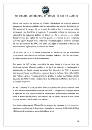 ASSEMBLÉIA LEGISLATIVA DO ESTADO DO RIO DE JANEIRO
34
Desde que grupos de agentes do Estado, utilizando-se de métodos violentos
passaram a dominar comunidades inteiras nas regiões mais carentes do município do
Rio, exercendo à margem da Lei o papel de polícia e juiz, o conceito de milícia
consagrado nos dicionários foi superado. A expressão ―milícias‖ se incorporou ao
vocabulário da segurança pública no Estado do Rio e começou a ser usada
freqüentemente por órgãos de imprensa quando as mesmas tiveram vertiginoso
aumento, a partir de 2004. Ficou ainda mais consolidado após os atentados ocorridos
no final de dezembro de 2006, tidos como uma ação de represália de facções de
narcotraficantes à propagação de ―milícias‖ na cidade.
Já no início de 2007, as novas autoridades do Estado do Rio se manifestam
publicamente contra as milícias e afastam o inspetor da Polícia Civil Félix dos Santos,
acusado de chefiar a milícia de Rio das Pedras.
Em agosto de 2007 o líder comunitário da favela Kelson‘s, Jorge da Silva, faz
denúncias perante diferentes órgãos e no dia 7 de setembro é seqüestrado e
assassinado em função dessas denúncias. Em dezembro de 2007, o vereador
Josinaldo, conhecido como Nadinho, é acusado de ser o chefe da milícia na favela Rio
das Pedras, e preso. Progressivamente há prisões de outras autoridades públicas
acusadas de chefiar milícias, notadamente o deputado estadual Natalino Guimarães e
o vereador Jerominho.
No dia 14 de maio de 2008, jornalistas de O Dia que tentavam produzir matérias sobre
o tema são barbaramente torturados por milicianos. O fato gera uma comoção pública
e repercute em toda a mídia nacional e internacional, reacendendo o interesse pelo
tema. A Assembléia Legislativa do Estado do Rio de Janeiro, sensível a esse clamor
popular, aprova a criação da CPI das Milícias.
Nas oitivas realizadas pela CPI das Milícias ao longo dos meses de junho a novembro,
estudiosos, profissionais de Segurança, delegados e membros do Ministério Público
não foram unânimes quanto a uma definição do termo.
 
