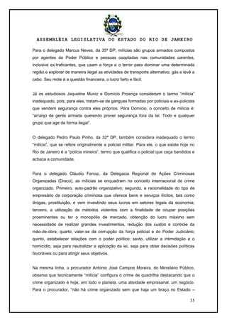 ASSEMBLÉIA LEGISLATIVA DO ESTADO DO RIO DE JANEIRO
35
Para o delegado Marcus Neves, da 35ª DP, milícias são grupos armados compostos
por agentes do Poder Público e pessoas cooptadas nas comunidades carentes,
inclusive ex-traficantes, que usam a força e o terror para dominar uma determinada
região e explorar de maneira ilegal as atividades de transporte alternativo, gás e tevê a
cabo. Seu mote é a questão financeira, o lucro farto e fácil.
Já os estudiosos Jaqueline Muniz e Domício Proença consideram o termo ―milícia‖
inadequado, pois, para eles, tratam-se de gangues formadas por policiais e ex-policiais
que vendem segurança contra eles próprios. Para Domício, o conceito de milícia é:
―arranjo de gente armada querendo prover segurança fora da lei. Todo e qualquer
grupo que age de forma ilegal‖.
O delegado Pedro Paulo Pinho, da 32ª DP, também considera inadequado o termo
―milícia‖, que se refere originalmente a policial militar. Para ele, o que existe hoje no
Rio de Janeiro é a ―polícia mineira‖, termo que qualifica o policial que caça bandidos e
achaca a comunidade.
Para o delegado Cláudio Ferraz, da Delegacia Regional de Ações Criminosas
Organizadas (Draco), as milícias se enquadram no conceito internacional de crime
organizado. Primeiro, auto-padrão organizativo; segundo, a racionalidade do tipo de
empresário da corporação criminosa que oferece bens e serviços ilícitos, tais como
drogas, prostituição, e vem investindo seus lucros em setores legais da economia;
terceiro, a utilização de métodos violentos com a finalidade de ocupar posições
proeminentes ou ter o monopólio de mercado, obtenção do lucro máximo sem
necessidade de realizar grandes investimentos, redução dos custos e controle da
mão-de-obra; quarto, valer-se da corrupção da força policial e do Poder Judiciário;
quinto, estabelecer relações com o poder político; sexto, utilizar a intimidação e o
homicídio, seja para neutralizar a aplicação da lei, seja para obter decisões políticas
favoráveis ou para atingir seus objetivos.
Na mesma linha, o procurador Antonio José Campos Moreira, do Ministério Público,
observa que tecnicamente ―milícia‖ configura o crime de quadrilha destacando que o
crime organizado é hoje, em todo o planeta, uma atividade empresarial, um negócio.
Para o procurador, ―não há crime organizado sem que haja um braço no Estado –
 