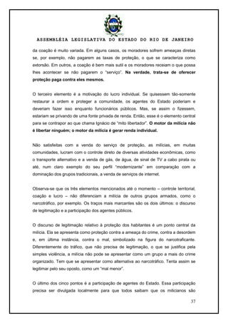 ASSEMBLÉIA LEGISLATIVA DO ESTADO DO RIO DE JANEIRO
37
da coação é muito variada. Em alguns casos, os moradores sofrem ameaças diretas
se, por exemplo, não pagarem as taxas de proteção, o que se caracteriza como
extorsão. Em outros, a coação é bem mais sutil e os moradores receiam o que possa
lhes acontecer se não pagarem o ―serviço‖. Na verdade, trata-se de oferecer
proteção paga contra eles mesmos.
O terceiro elemento é a motivação do lucro individual. Se quisessem tão-somente
restaurar a ordem e proteger a comunidade, os agentes do Estado poderiam e
deveriam fazer isso enquanto funcionários públicos. Mas, se assim o fizessem,
estariam se privando de uma fonte privada de renda. Então, esse é o elemento central
para se contrapor ao que chama Ignácio de ―mito libertador‖. O motor da milícia não
é libertar ninguém; o motor da milícia é gerar renda individual.
Não satisfeitas com a venda do serviço de proteção, as milícias, em muitas
comunidades, lucram com o controle direto de diversas atividades econômicas, como
o transporte alternativo e a venda de gás, de água, de sinal de TV a cabo pirata ou
até, num claro exemplo do seu perfil ―modernizante‖ em comparação com a
dominação dos grupos tradicionais, a venda de serviços de internet.
Observa-se que os três elementos mencionados até o momento – controle territorial,
coação e lucro – não diferenciam a milícia de outros grupos armados, como o
narcotráfico, por exemplo. Os traços mais marcantes são os dois últimos: o discurso
de legitimação e a participação dos agentes públicos.
O discurso de legitimação relativo à proteção dos habitantes é um ponto central da
milícia. Ela se apresenta como proteção contra a ameaça do crime, contra a desordem
e, em última instância, contra o mal, simbolizado na figura do narcotraficante.
Diferentemente do tráfico, que não precisa de legitimação, o que se justifica pela
simples violência, a milícia não pode se apresentar como um grupo a mais do crime
organizado. Tem que se apresentar como alternativa ao narcotráfico. Tenta assim se
legitimar pelo seu oposto, como um ―mal menor‖.
O último dos cinco pontos é a participação de agentes do Estado. Essa participação
precisa ser divulgada localmente para que todos saibam que os milicianos são
 
