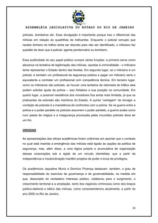 ASSEMBLÉIA LEGISLATIVA DO ESTADO DO RIO DE JANEIRO
38
policiais, bombeiros etc. Essa divulgação é importante porque traz o diferencial das
milícias em relação às quadrilhas de traficantes. Enquanto o policial corrupto que
recebe dinheiro do tráfico tenta ser discreto para não ser identificado, o miliciano faz
questão de dizer que é policial, agente penitenciário ou bombeiro.
Essa publicidade do seu papel público cumpre várias funções: a primeira serve como
alavanca na tentativa de legitimação das milícias, opostas à criminalidade - o miliciano
tenta representar o Estado dentro das favelas. Em segundo lugar, se o miliciano é um
policial, é também um profissional da segurança pública e pagar um miliciano seria o
equivalente a contratar um profissional com competência técnica. Em terceiro lugar,
como os milicianos são policiais, se houver uma tentativa de retomada do tráfico eles
podem solicitar ajuda da polícia – isso fortalece a sua posição na comunidade. Em
quarto lugar, a possível resistência dos moradores fica ainda mais limitada, já que os
praticantes da extorsão são membros do Estado. A quinta ―vantagem‖ de divulgar a
condição de policiais é a inexistência de confrontos com a polícia. Se na guerra entre a
polícia e o poder paralelo os policiais assumem o poder paralelo, a guerra acaba como
num passe de mágica e a insegurança provocada pelas incursões policiais deve ter
um fim.
ORIGENS
As apresentações das oitivas acadêmicas foram unânimes em apontar que o contexto
no qual está inserida a emergência das milícias está ligado às opções da política de
segurança, mas, além disso, a uma lógica própria e acumulativa de organização
dessas corporações sob a égide de um circuito clientelista, que a partir da
independência e insubordinação mantêm projetos de poder e troca de privilégios.
Os acadêmicos Jaqueline Muniz e Domício Proença destacam, também, o grau de
responsabilidade do exercício de governança e de governabilidade, na medida em
que, dissociado do verdadeiro interesse público, colaborou para o surgimento, o
crescimento territorial e a ampliação, tanto dos negócios criminosos como dos braços
político-eleitoral e bélico das milícias, como compreendemos atualmente, a partir do
ano 2000 no Rio de Janeiro.
 