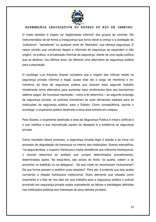 ASSEMBLÉIA LEGISLATIVA DO ESTADO DO RIO DE JANEIRO
39
O medo também é origem da ―legitimidade informal‖ dos grupos de controle. Ele
instrumentaliza de tal forma a insegurança que torna viável a crença e a aceitação de
―justiceiros‖, ―salvadores‖ ou qualquer sorte de ―libertador‖ que ofereça segurança. É
nesse sentido que comércios ilegais e informais de segurança se expandem e dão
origem, na prática, à privatização informal da segurança, diante de uma opção política
que se absteve, nos últimos anos, de oferecer uma alternativa de segurança pública
para a população.
O sociólogo Luis Eduardo Soares considera que a origem das milícias reside na
segurança privada informal e ilegal, quase toda ela a cargo de membros e ex-
membros da área de segurança pública que buscam esse segundo trabalho
inicialmente como alternativa para aumentar seus rendimentos face aos baixíssimos
salários pagos. Se houvesse repressão – como a lei determina – ao segundo emprego
da segurança privada, os policiais orientariam as suas demandas salariais para as
instituições da segurança pública, para o Estado. Como conseqüência, aponta o
sociólogo, o orçamento público destinado a essa área entraria em colapso.
Para Soares, o orçamento destinado à área de Segurança Pública é irreal e artificial e
o que viabiliza a sua manutenção aquém do desejado é a existência da segurança
privada.
Como resultado desse processo, a segurança privada legal é lesada e se inicia um
processo de degradação da hierarquia no interior das instituições. Soares exemplifica:
―na segunda-feira, o superior hierárquico impõe obediência aos inferiores hierárquicos,
o coronel determina ao soldado que cumpra determinados procedimentos,
determinadas ações. Na terça-feira, são sócios do ilícito; na quarta, voltam a se
encontrar no batalhão ou na delegacia‖. De que modo se reconhecem mutuamente?
De que forma passam a redefinir suas relações? Para ele, é evidente que isso acaba
corroendo a relação hierárquica institucional. Outro elemento que ressalta como
importante é o fato de nos dias em que trabalha para a segurança pública o policial
envolvido em segurança privada acaba submetendo as táticas e estratégias definidas
nas instituições públicas aos interesses de seus clientes privados.
 
