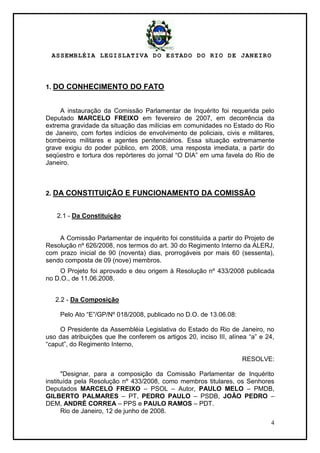 ASSEMBLÉIA LEGISLATIVA DO ESTADO DO RIO DE JANEIRO
4
1. DO CONHECIMENTO DO FATO
A instauração da Comissão Parlamentar de Inquérito foi requerida pelo
Deputado MARCELO FREIXO em fevereiro de 2007, em decorrência da
extrema gravidade da situação das milícias em comunidades no Estado do Rio
de Janeiro, com fortes indícios de envolvimento de policiais, civis e militares,
bombeiros militares e agentes penitenciários. Essa situação extremamente
grave exigiu do poder público, em 2008, uma resposta imediata, a partir do
seqüestro e tortura dos repórteres do jornal ―O DIA‖ em uma favela do Rio de
Janeiro.
2. DA CONSTITUIÇÃO E FUNCIONAMENTO DA COMISSÃO
2.1 - Da Constituição
A Comissão Parlamentar de inquérito foi constituída a partir do Projeto de
Resolução nº 626/2008, nos termos do art. 30 do Regimento Interno da ALERJ,
com prazo inicial de 90 (noventa) dias, prorrogáveis por mais 60 (sessenta),
sendo composta de 09 (nove) membros.
O Projeto foi aprovado e deu origem à Resolução nº 433/2008 publicada
no D.O., de 11.06.2008.
2.2 - Da Composição
Pelo Ato ―E‖/GP/Nº 018/2008, publicado no D.O. de 13.06.08:
O Presidente da Assembléia Legislativa do Estado do Rio de Janeiro, no
uso das atribuições que lhe conferem os artigos 20, inciso III, alínea ―a‖ e 24,
―caput‖, do Regimento Interno,
RESOLVE:
"Designar, para a composição da Comissão Parlamentar de Inquérito
instituída pela Resolução nº 433/2008, como membros titulares, os Senhores
Deputados MARCELO FREIXO – PSOL – Autor, PAULO MELO – PMDB,
GILBERTO PALMARES – PT, PEDRO PAULO – PSDB, JOÃO PEDRO –
DEM, ANDRÉ CORREA – PPS e PAULO RAMOS – PDT.
Rio de Janeiro, 12 de junho de 2008.
 