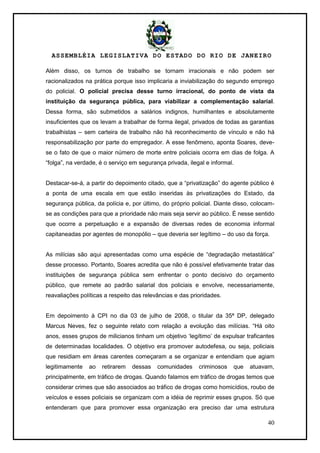 ASSEMBLÉIA LEGISLATIVA DO ESTADO DO RIO DE JANEIRO
40
Além disso, os turnos de trabalho se tornam irracionais e não podem ser
racionalizados na prática porque isso implicaria a inviabilização do segundo emprego
do policial. O policial precisa desse turno irracional, do ponto de vista da
instituição da segurança pública, para viabilizar a complementação salarial.
Dessa forma, são submetidos a salários indignos, humilhantes e absolutamente
insuficientes que os levam a trabalhar de forma ilegal, privados de todas as garantias
trabalhistas – sem carteira de trabalho não há reconhecimento de vínculo e não há
responsabilização por parte do empregador. A esse fenômeno, aponta Soares, deve-
se o fato de que o maior número de morte entre policiais ocorra em dias de folga. A
―folga‖, na verdade, é o serviço em segurança privada, ilegal e informal.
Destacar-se-á, a partir do depoimento citado, que a ―privatização‖ do agente público é
a ponta de uma escala em que estão inseridas às privatizações do Estado, da
segurança pública, da polícia e, por último, do próprio policial. Diante disso, colocam-
se as condições para que a prioridade não mais seja servir ao público. É nesse sentido
que ocorre a perpetuação e a expansão de diversas redes de economia informal
capitaneadas por agentes de monopólio – que deveria ser legítimo – do uso da força.
As milícias são aqui apresentadas como uma espécie de ―degradação metastática‖
desse processo. Portanto, Soares acredita que não é possível efetivamente tratar das
instituições de segurança pública sem enfrentar o ponto decisivo do orçamento
público, que remete ao padrão salarial dos policiais e envolve, necessariamente,
reavaliações políticas a respeito das relevâncias e das prioridades.
Em depoimento à CPI no dia 03 de julho de 2008, o titular da 35ª DP, delegado
Marcus Neves, fez o seguinte relato com relação a evolução das milícias. ―Há oito
anos, esses grupos de milicianos tinham um objetivo ‗legítimo‘ de expulsar traficantes
de determinadas localidades. O objetivo era promover autodefesa, ou seja, policiais
que residiam em áreas carentes começaram a se organizar e entendiam que agiam
legitimamente ao retirarem dessas comunidades criminosos que atuavam,
principalmente, em tráfico de drogas. Quando falamos em tráfico de drogas temos que
considerar crimes que são associados ao tráfico de drogas como homicídios, roubo de
veículos e esses policiais se organizam com a idéia de reprimir esses grupos. Só que
entenderam que para promover essa organização era preciso dar uma estrutura
 