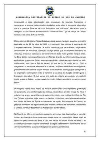 ASSEMBLÉIA LEGISLATIVA DO ESTADO DO RIO DE JANEIRO
41
empresarial a essa organização, eles precisavam de recursos financeiros e
começaram a explorar determinadas atividades, entre elas, o transporte alternativo
que é a principal fonte de recursos financeiros dos milicianos‖. De acordo com o
delegado, o lucro mensal da maior milícia, conhecida como Liga da Justiça, de Campo
Grande, é de cerca de R$ 2 milhões.
O promotor do Ministério Público Estadual, Jorge Magno, também associou, em oitiva
realizada no dia 17 de julho de 2008, o crescimento das milícias à exploração do
transporte alternativo. Disse ele: ―A notícia desses grupos paramilitares, vulgarmente
denominados de milicianos, começou a surgir depois que o transporte alternativo se
instaurou, cresceu e começou a ser uma fonte de lucro muito grande. Porque antes,
na Zona Oeste, mais especificamente em Campo Grande, eu tinha muitos seguranças
particulares, grupos que faziam segurança particular, máquinas caça-níqueis, ou seja,
infelizmente, tudo que o Rio de Janeiro já vem tendo há muito tempo. Com o
surgimento do transporte alternativo e o volume, a quantia arrecadada muito grande,
praticamente sem nenhum tipo de imposto a ser recolhido, esses grupos começaram a
se organizar e começaram então a transferir a sua área de atuação também para o
transporte alternativo. O que gerou, em razão do volume arrecadado, um poderio
muito grande e brigas, porque aonde há muito dinheiro envolvido começa a gerar
brigas.‖
O delegado Pedro Paulo Pinho, da 32ª DP, desenvolveu uma importante graduação
do surgimento e da conformação das milícias, dividindo-as em três níveis. No Nível 1
estariam os grupos paramilitares de extermínio criados nos moldes da milícia de Rio
das Pedras, vinte anos atrás, quando as famílias nordestinas recrutadas para trabalhar
nas obras da Barra da Tijuca se instalaram na região. Na ausência do Estado, os
próprios moradores se organizaram para impedir a entrada de traficantes, assaltantes
e ladrões, constituindo também as Associações de Moradores.
No Nível 2, os líderes comunitários passam a sobreviver das Associações e, para tal,
iniciam a cobrança de taxas para quem deseja entrar na comunidade. Nesse nível, as
taxas são pelo cadastro na área, e não pela venda do imóvel. Ainda no Nível 2, as
Associações passam a apoiar candidatos a cargos parlamentares como forma de ter
um representante de suas reivindicações nos poderes constituídos.
 