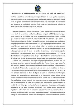 ASSEMBLÉIA LEGISLATIVA DO ESTADO DO RIO DE JANEIRO
42
No Nível 3, os líderes comunitários vêem a possibilidade de novos ganhos e passam a
cobrar pelos serviços de distribuição do gás, tevê a cabo, transporte alternativo. Nesse
Nível, os grupos paramilitares não necessitam mais das Associações de Moradores,
que passam a ser controladas por eles. A partir daí, em lugar de apoiar políticos de
―fora‖ passam eles próprios a disputar as eleições.
O delegado destacou a história de Zezinho Orelha, denunciado no Disque Milícias
como chefe de uma milícia em Curicica. Disse o delegado à CPI: ―Existe uma figura
muito folclórica ali na Curicica, que todos já devem ter ouvido falar - dizem inclusive
que aquela novela que teve na TV Globo foi baseada na vida dela -, que é o tal do
Zezinho Orelha. Zezinho Orelha é um ex-PM, morador da localidade; ele estabeleceu
um grupo paramilitar que eu diria de nível 1. (...) Que grupo paramilitar de nível 1 era
esse? Era um grupo onde ele, como policial militar, se associou a outros policiais
militares e a outros eventuais servidores policiais - eu não estava na época para poder
saber, porque isso tem 20 anos – e, então, ele começou a tomar conta daquelas
comunidades que efetivamente eram comunidades recém-invadidas (...) E daí o
Zezinho Orelha começa a fazer fama. Só que o Zezinho Orelha tenta chegar ao nível 3
de milícia, mas ele não consegue chegar porque acaba não se elegendo vereador.
(...) O nível 1 é justamente o mais light dos grupos paramilitares, quando eles são
formados, como foi o caso, por exemplo, de Rio das Pedras. Como é que nasce Rio
das Pedras? Já existia uma comunidade carente ali na Barra desde a década de 60;
na década de 70 aumentou um pouco e tudo e aí veio o boom imobiliário da Barra da
Tijuca, que começou praticamente com o Barramares na década de 70 - 76, 77. E aí
veio o boom imobiliário da Barra da Tijuca. E quem as construtoras recrutam para
trabalhar em seus canteiros? Nordestinos. E os nordestinos vieram para o Rio de
Janeiro para trabalhar nesses canteiros de obras. E onde eles se estabeleceram? No
Rio das Pedras, porque era onde eles poderiam morar perto das suas obras. Então,
eles se estabeleceram ali e em pouco tempo eles dominaram o Rio das Pedras, no
sentido de não deixar que nenhum traficante se apossasse daquela comunidade para
estabelecer ali um ponto de venda de drogas. E ao mesmo tempo em que eles
impediam o estabelecimento de traficantes eles erradicavam aquela comunidade de
pessoas perniciosas. Quem são essas pessoas perniciosas? Ladrões e assaltantes, e
até alguns viciados também. Então, eles vão ‗limpando‘ a comunidade dessas pessoas
 