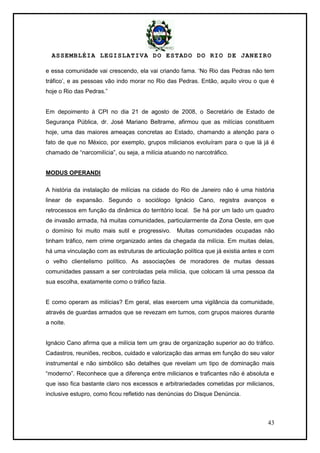 ASSEMBLÉIA LEGISLATIVA DO ESTADO DO RIO DE JANEIRO
43
e essa comunidade vai crescendo, ela vai criando fama. ‗No Rio das Pedras não tem
tráfico‘, e as pessoas vão indo morar no Rio das Pedras. Então, aquilo virou o que é
hoje o Rio das Pedras.‖
Em depoimento à CPI no dia 21 de agosto de 2008, o Secretário de Estado de
Segurança Pública, dr. José Mariano Beltrame, afirmou que as milícias constituem
hoje, uma das maiores ameaças concretas ao Estado, chamando a atenção para o
fato de que no México, por exemplo, grupos milicianos evoluíram para o que lá já é
chamado de ―narcomilícia‖, ou seja, a milícia atuando no narcotráfico.
MODUS OPERANDI
A história da instalação de milícias na cidade do Rio de Janeiro não é uma história
linear de expansão. Segundo o sociólogo Ignácio Cano, registra avanços e
retrocessos em função da dinâmica do território local. Se há por um lado um quadro
de invasão armada, há muitas comunidades, particularmente da Zona Oeste, em que
o domínio foi muito mais sutil e progressivo. Muitas comunidades ocupadas não
tinham tráfico, nem crime organizado antes da chegada da milícia. Em muitas delas,
há uma vinculação com as estruturas de articulação política que já existia antes e com
o velho clientelismo político. As associações de moradores de muitas dessas
comunidades passam a ser controladas pela milícia, que colocam lá uma pessoa da
sua escolha, exatamente como o tráfico fazia.
E como operam as milícias? Em geral, elas exercem uma vigilância da comunidade,
através de guardas armados que se revezam em turnos, com grupos maiores durante
a noite.
Ignácio Cano afirma que a milícia tem um grau de organização superior ao do tráfico.
Cadastros, reuniões, recibos, cuidado e valorização das armas em função do seu valor
instrumental e não simbólico são detalhes que revelam um tipo de dominação mais
―moderno‖. Reconhece que a diferença entre milicianos e traficantes não é absoluta e
que isso fica bastante claro nos excessos e arbitrariedades cometidas por milicianos,
inclusive estupro, como ficou refletido nas denúncias do Disque Denúncia.
 