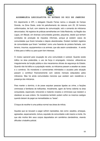 ASSEMBLÉIA LEGISLATIVA DO ESTADO DO RIO DE JANEIRO
44
Em depoimento à CPI, o delegado Claudio Ferraz narrou a situação de Campo
Grande, na Zona Oeste, onde há patrulhamento de viaturas com 25, 30 homens
uniformizados, de fuzil, com sistema de comunicação, sob o comando de milicianos
denunciados. Há registros de práticas semelhantes em Volta Redonda, na Região dos
Lagos, em Macaé, em diversas comunidades grandes, pequenas, desde que tenham
condições de produção de impostos informais, porque já existem casos de
comunidades que foram tomadas e depois abandonadas. Existem também registros
de comunidades que foram ―vendidas‖ como uma fazenda de porteira fechada, com
terreno, insumos, equipamentos e os animais, que são assim considerados. A venda
é feita para o tráfico ou para quem tem interesse.
O modus operandi para ocupação de uma comunidade é variável. Quando existe
tráfico na área pretendida, o uso da força é empregado, inclusive, utilizando-se
irregularmente da função pública e dos mecanismos oficiais de segurança do Estado.
Quando não há tráfico e a população resiste, os milicianos passam a assaltar as casas
e o comércio. Os moradores e comerciantes intimidados e acuados pela situação
passam a contribuir financeiramente com valores mensais estipulados pelos
milicianos. Mas há ainda comunidades menores que aceitam sem resistência a
presença dos milicianos.
Para manter o domínio, é de praxe expulsar pessoas ligadas ao crime, a facções
criminosas e familiares de traficantes. Inicialmente, agem de forma violenta na área
conquistada, espancado, torturando e matando viciados e criminosos que resistem a
obedecer as suas ordens. Os moradores também podem sofrer os mesmos castigos
quando deixam de pagar as mensalidades ou ―taxas‖.
O toque de recolher é uma prática normal nas áreas de milícia.
Aqueles que se recusam a pagar sofrem represálias, tais como: assaltos, ameaças,
agressões, espancamento, tortura, expulsão da comunidade e até mesmo a morte. Os
que são mortos têm seus corpos depositados em cemitérios clandestinos, visando
dificultar o trabalho policial.
 