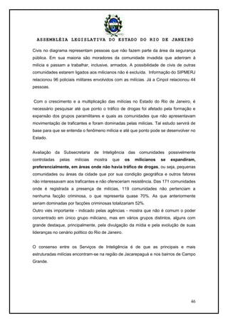 ASSEMBLÉIA LEGISLATIVA DO ESTADO DO RIO DE JANEIRO
46
Civis no diagrama representam pessoas que não fazem parte da área da segurança
pública. Em sua maioria são moradores da comunidade invadida que aderiram à
milícia e passam a trabalhar, inclusive, armados. A possibilidade de civis de outras
comunidades estarem ligados aos milicianos não é excluída. Informação do SIPMERJ
relacionou 96 policiais militares envolvidos com as milícias. Já a Cinpol relacionou 44
pessoas.
Com o crescimento e a multiplicação das milícias no Estado do Rio de Janeiro, é
necessário pesquisar até que ponto o tráfico de drogas foi afetado pela formação e
expansão dos grupos paramilitares e quais as comunidades que não apresentavam
movimentação de traficantes e foram dominadas pelas milícias. Tal estudo servirá de
base para que se entenda o fenômeno milícia e até que ponto pode se desenvolver no
Estado.
Avaliação da Subsecretaria de Inteligência das comunidades possivelmente
controladas pelas milícias mostra que os milicianos se expandiram,
preferencialmente, em áreas onde não havia tráfico de drogas, ou seja, pequenas
comunidades ou áreas da cidade que por sua condição geográfica e outros fatores
não interessavam aos traficantes e não ofereceriam resistência. Das 171 comunidades
onde é registrada a presença de milícias, 119 comunidades não pertenciam a
nenhuma facção criminosa, o que representa quase 70%. As que anteriormente
seriam dominadas por facções criminosas totalizariam 52%.
Outro viés importante - indicado pelas agências - mostra que não é comum o poder
concentrado em único grupo miliciano, mas em vários grupos distintos, alguns com
grande destaque, principalmente, pela divulgação da mídia e pela evolução de suas
lideranças no cenário político do Rio de Janeiro.
O consenso entre os Serviços de Inteligência é de que as principais e mais
estruturadas milícias encontram-se na região de Jacarepaguá e nos bairros de Campo
Grande.
 