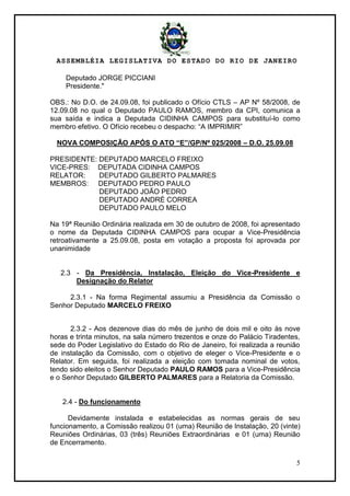 ASSEMBLÉIA LEGISLATIVA DO ESTADO DO RIO DE JANEIRO
5
Deputado JORGE PICCIANI
Presidente."
OBS.: No D.O. de 24.09.08, foi publicado o Ofício CTLS – AP Nº 58/2008, de
12.09.08 no qual o Deputado PAULO RAMOS, membro da CPI, comunica a
sua saída e indica a Deputada CIDINHA CAMPOS para substituí-lo como
membro efetivo. O Ofício recebeu o despacho: ―A IMPRIMIR‖
NOVA COMPOSIÇÃO APÓS O ATO “E”/GP/Nº 025/2008 – D.O. 25.09.08
PRESIDENTE: DEPUTADO MARCELO FREIXO
VICE-PRES: DEPUTADA CIDINHA CAMPOS
RELATOR: DEPUTADO GILBERTO PALMARES
MEMBROS: DEPUTADO PEDRO PAULO
DEPUTADO JOÃO PEDRO
DEPUTADO ANDRÉ CORREA
DEPUTADO PAULO MELO
Na 19ª Reunião Ordinária realizada em 30 de outubro de 2008, foi apresentado
o nome da Deputada CIDINHA CAMPOS para ocupar a Vice-Presidência
retroativamente a 25.09.08, posta em votação a proposta foi aprovada por
unanimidade
2.3 - Da Presidência, Instalação, Eleição do Vice-Presidente e
Designação do Relator
2.3.1 - Na forma Regimental assumiu a Presidência da Comissão o
Senhor Deputado MARCELO FREIXO
2.3.2 - Aos dezenove dias do mês de junho de dois mil e oito às nove
horas e trinta minutos, na sala número trezentos e onze do Palácio Tiradentes,
sede do Poder Legislativo do Estado do Rio de Janeiro, foi realizada a reunião
de instalação da Comissão, com o objetivo de eleger o Vice-Presidente e o
Relator. Em seguida, foi realizada a eleição com tomada nominal de votos,
tendo sido eleitos o Senhor Deputado PAULO RAMOS para a Vice-Presidência
e o Senhor Deputado GILBERTO PALMARES para a Relatoria da Comissão.
2.4 - Do funcionamento
Devidamente instalada e estabelecidas as normas gerais de seu
funcionamento, a Comissão realizou 01 (uma) Reunião de Instalação, 20 (vinte)
Reuniões Ordinárias, 03 (três) Reuniões Extraordinárias e 01 (uma) Reunião
de Encerramento.
 