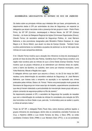 ASSEMBLÉIA LEGISLATIVA DO ESTADO DO RIO DE JANEIRO
50
Os dados sobre as principais milícias aqui relatados têm por base, principalmente, os
depoimentos dados à CPI por autoridades da área de Segurança, em especial os
delegados que atuam nas áreas onde a presença de tais grupos é maior - Pedro Paulo
Pinho, da 32ª DP (Curicica, Jacarepaguá) e Marcus Neves, da 35ª DP (Campo
Grande) -, do titular da Delegacia Regional de Ações Criminosas Organizadas (Draco),
Cláudio Ferraz; do secretário estadual de Segurança Pública, dr. José Mariano
Beltrame; e dos promotores designados pelo Ministério Público Estadual, dr. Jorge
Magno e dr. Bruno Stibich, que atuam na área de Campo Grande. Também foram
ouvidos parlamentares ou candidatos acusados de pertencer ou de ter tido apoio das
milícias em suas campanhas eleitorais.
O dr. Cláudio Ferraz mostrou que a atuação dos milicianos na área de Jacarepaguá é
grande em face da área (Rio das Pedras, Gardênia Azul e Praça Seca) constituir uma
região mais lucrativa para as milícias do que a Zona Oeste (Campo Grande). Ferraz
mostrou que os grupos milicianos já se estenderam por diversas áreas da capital,
como o bairro de Quintino, no subúrbio, bem como por diversos municípios, como
Volta Redonda, Macaé e Região dos Lagos.
O delegado afirmou que assim que assumiu a Draco, no dia 23 de março de 2007,
recebeu como determinação do secretário estadual de Segurança, dr. José Mariano
Beltrame, que tivesse todo o empenho na apuração e na repressão aos crimes
praticados pelas milícias. Disse o dr. Ferraz: ―Havia uma preocupação muito grande da
Secretaria de Segurança em iniciar esse tipo de trabalho, especialmente considerando
que eles já haviam detectado a periculosidade da manutenção desse grupo até para o
próprio comando da segurança pública no Rio de Janeiro.‖
No depoimento prestado à CPI, o secretário de Segurança fez questão de ressaltar
que com a intensificação do combate às milícias foi constatada uma redução de 50%
dos homicídios na Zona Oeste o que, para ele, ―é sintomático para se avaliar o quanto
a milícia ali sempre matou.‖
Titular da 32ª DP, o delegado Pedro Paulo falou sobre diversos políticos ligados a
grupos milicianos de Jacarepaguá, dentre eles os vereadores Josinaldo Francisco da
Cruz, o Nadinho (DEM) e Luiz André Ferreira da Silva, o Deco (PR); os então
candidatos Cristiano Girão (PMN) e Luiz Monteiro Doen (PTC); e os ex-candidatos
 