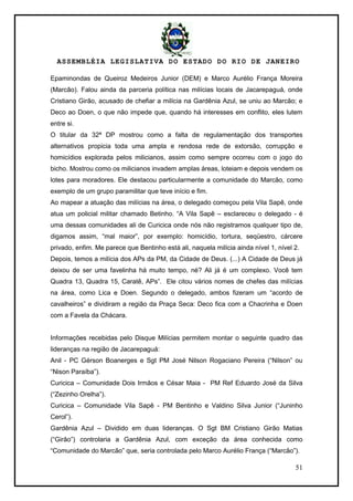 ASSEMBLÉIA LEGISLATIVA DO ESTADO DO RIO DE JANEIRO
51
Epaminondas de Queiroz Medeiros Junior (DEM) e Marco Aurélio França Moreira
(Marcão). Falou ainda da parceria política nas milícias locais de Jacarepaguá, onde
Cristiano Girão, acusado de chefiar a milícia na Gardênia Azul, se uniu ao Marcão; e
Deco ao Doen, o que não impede que, quando há interesses em conflito, eles lutem
entre si.
O titular da 32ª DP mostrou como a falta de regulamentação dos transportes
alternativos propicia toda uma ampla e rendosa rede de extorsão, corrupção e
homicídios explorada pelos milicianos, assim como sempre ocorreu com o jogo do
bicho. Mostrou como os milicianos invadem amplas áreas, loteiam e depois vendem os
lotes para moradores. Ele destacou particularmente a comunidade do Marcão, como
exemplo de um grupo paramilitar que teve início e fim.
Ao mapear a atuação das milícias na área, o delegado começou pela Vila Sapê, onde
atua um policial militar chamado Betinho. ―A Vila Sapê – esclareceu o delegado - é
uma dessas comunidades ali de Curicica onde nós não registramos qualquer tipo de,
digamos assim, ―mal maior‖, por exemplo: homicídio, tortura, seqüestro, cárcere
privado, enfim. Me parece que Bentinho está ali, naquela milícia ainda nível 1, nível 2.
Depois, temos a milícia dos APs da PM, da Cidade de Deus. (...) A Cidade de Deus já
deixou de ser uma favelinha há muito tempo, né? Ali já é um complexo. Você tem
Quadra 13, Quadra 15, Caratê, APs‖. Ele citou vários nomes de chefes das milícias
na área, como Lica e Doen. Segundo o delegado, ambos fizeram um ―acordo de
cavalheiros‖ e dividiram a região da Praça Seca: Deco fica com a Chacrinha e Doen
com a Favela da Chácara.
Informações recebidas pelo Disque Milícias permitem montar o seguinte quadro das
lideranças na região de Jacarepaguá:
Anil - PC Gérson Boanerges e Sgt PM José Nilson Rogaciano Pereira (―Nilson‖ ou
―Nison Paraíba‖).
Curicica – Comunidade Dois Irmãos e César Maia - PM Ref Eduardo José da Silva
(―Zezinho Orelha‖).
Curicica – Comunidade Vila Sapê - PM Bentinho e Valdino Silva Junior (―Juninho
Cerol‖).
Gardênia Azul – Dividido em duas lideranças. O Sgt BM Cristiano Girão Matias
(―Girão‖) controlaria a Gardênia Azul, com exceção da área conhecida como
―Comunidade do Marcão‖ que, seria controlada pelo Marco Aurélio França (―Marcão‖).
 
