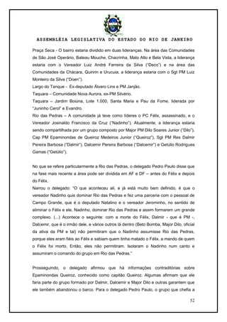ASSEMBLÉIA LEGISLATIVA DO ESTADO DO RIO DE JANEIRO
52
Praça Seca - O bairro estaria dividido em duas lideranças. Na área das Comunidades
de São José Operário, Bateau Mouche, Chacrinha, Mato Alto e Bela Vista, a liderança
estaria com o Vereador Luiz André Ferreira da Silva (―Deco‖) e na área das
Comunidades da Chácara, Quiririn e Urucuia, a liderança estaria com o Sgt PM Luiz
Monteiro da Silva (―Doen‖).
Largo do Tanque - Ex-deputado Álvaro Lins e PM Janjão.
Taquara – Comunidade Nova Aurora, ex-PM Silvério.
Taquara – Jardim Boiúna, Lote 1.000, Santa Maria e Pau da Fome, liderada por
―Juninho Cerol‖ e Evandro.
Rio das Pedras – A comunidade já teve como líderes o PC Félix, assassinado, e o
Vereador Josinaldo Francisco da Cruz (―Nadinho‖). Atualmente, a liderança estaria
sendo compartilhada por um grupo composto por Major PM Dilo Soares Junior (―Dilo‖),
Cap PM Epaminondas de Queiroz Medeiros Junior (―Queiroz‖), Sgt PM Res Dalmir
Pereira Barbosa (―Dalmir‖), Dalcemir Pereira Barbosa (―Dalcemir‖) e Getúlio Rodrigues
Gamas (―Getúlio‖).
No que se refere particularmente a Rio das Pedras, o delegado Pedro Paulo disse que
na fase mais recente a área pode ser dividida em AF e DF – antes do Félix e depois
do Félix.
Narrou o delegado: ―O que aconteceu ali, e já está muito bem definido, é que o
vereador Nadinho quis dominar Rio das Pedras e fez uma parceria com o pessoal de
Campo Grande, que é o deputado Natalino e o vereador Jerominho, no sentido de
eliminar o Félix e ele, Nadinho, dominar Rio das Pedras e assim formarem um grande
complexo. (...) Acontece o seguinte: com a morte do Félix, Dalmir - que é PM -,
Dalcemir, que é o irmão dele, e vários outros lá dentro (Beto Bomba, Major Dilo, oficial
da ativa da PM e tal) não permitiram que o Nadinho assumisse Rio das Pedras,
porque eles eram fiéis ao Félix e sabiam quem tinha matado o Félix, a mando de quem
o Félix foi morto. Então, eles não permitiram. Isolaram o Nadinho num canto e
assumiram o comando do grupo em Rio das Pedras.‖
Prosseguindo, o delegado afirmou que há informações contraditórias sobre
Epaminondas Queiroz, conhecido como capitão Queiroz. Algumas afirmam que ele
faria parte do grupo formado por Dalmir, Dalcemir e Major Dilo e outras garantem que
ele também abandonou o barco. Para o delegado Pedro Paulo, o grupo que chefia a
 