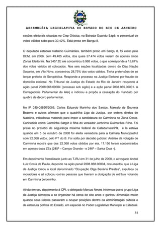 ASSEMBLÉIA LEGISLATIVA DO ESTADO DO RIO DE JANEIRO
54
seções eleitorais situadas no Ciep Oiticica, na Estrada Guandu-Sapê, o percentual de
votos válidos sobe para 30,42%. Está preso em Bangu 8.
O deputado estadual Natalino Guimarães, também preso em Bangu 8, foi eleito pelo
DEM, em 2006, com 49.405 votos, dos quais 27.474 votos vieram de apenas cinco
Zonas Eleitorais. Na 245ª ZE ele concentrou 6.988 votos, o que corresponde a 15,67%
dos votos válidos ali colocados. Nas seis seções localizadas dentro do Ciep Nação
Xavante, em Vila Nova, concentrou 28,75% dos votos válidos. Tinha pretensões de se
lançar prefeito de Seropédica. Responde a processo na Justiça Eleitoral por fraude de
domicílio eleitoral. No Tribunal de Justiça do Estado do Rio de Janeiro responde à
ação penal 2008.068.00004 (processo sob sigilo) e a ação penal 2008.065.00001. A
Corregedoria Parlamentar da Alerj o indiciou e propôs a cassação do mandato por
quebra de decoro parlamentar.
No IP 035-05850/2008, Carlos Eduardo Marinho dos Santos, Marcelo de Gouveia
Bezerra e outros afirmam que a quadrilha Liga da Justiça, por ordens diretas de
Natalino, trabalhava matando para impor a candidatura de Carminha na Zona Oeste.
Conhecida como Carminha Batgirl é filha do vereador Jerônimo Guimarães Filho. Foi
presa no presídio de segurança máxima federal de Catadunvas/PR, e lá estava
quando em 5 de outubro de 2008 foi eleita vereadora para a Câmara Municipal/RJ
com 22.068 votos, pelo PT do B. Foi solta por decisão judicial. Análise da votação de
Carminha mostra que dos 22.068 votos obtidos por ela, 17.156 foram concentrados
em apenas duas ZEs (245ª – Campo Grande - e 246ª – Santa Cruz -).
Em depoimento formalizado junto ao TJRJ em 31 de julho de 2008, o advogado André
Luiz Costa de Paula, depondo na ação penal 2008.068.00004, documentou que a Liga
da Justiça tomou o local denominado ―Ocupação Olga Benário Prestes‖, expulsou os
moradores e ali colocou outras pessoas que tiveram a obrigação de retribuir votando
em Carminha Jerominho.
Ainda em seu depoimento à CPI, o delegado Marcus Neves informou que o grupo Liga
da Justiça começou a se organizar há cerca de oito anos e ganhou dimensão maior
quando seus líderes passaram a ocupar posições dentro da administração pública e
da estrutura política do Estado, em especial no Poder Legislativo Municipal e Estadual.
 