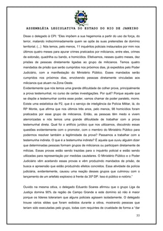 ASSEMBLÉIA LEGISLATIVA DO ESTADO DO RIO DE JANEIRO
55
Disse o delegado à CPI: ―Eles impõem a sua hegemonia a partir do uso da força, do
terror, matando indiscriminadamente quem se opõe às suas pretensões de domínio
territorial. (...) Nós temos, pelo menos, 11 inquéritos policiais instaurados por mim nos
últimos quatro meses para apurar crimes praticados por milicianos, entre eles, crimes
de extorsão, quadrilha ou bando, e homicídios. Efetivamos, nesses quatro meses, dez
prisões de pessoas diretamente ligadas ao grupo de milicianos. Temos quatro
mandados de prisão que serão cumpridos nos próximos dias, já expedidos pelo Poder
Judiciário, com a manifestação do Ministério Público. Esses mandados serão
cumpridos nos próximos dias, envolvendo pessoas diretamente vinculadas aos
milicianos que atuam na Zona Oeste.
Evidentemente que nós temos uma grande dificuldade de colher prova, principalmente
a prova testemunhal, no curso de certas investigações. Por quê? Porque aquele que
se dispõe a testemunhar contra esse poder, vamos chamar de poder paralelo, morre.
Existe uma estatística da P2, que é o serviço de inteligência da Polícia Militar, lá, do
RP Monte, que afirma que nos últimos três anos, pelo menos, 98 homicídios foram
praticados por esse grupo de milicianos. Então, as pessoas têm medo e vivem
aterrorizadas e nós temos uma grande dificuldade de trabalhar com a prova
testemunhal direta. Qual foi o artifício jurídico que nos utilizamos, discutindo essas
questões evidentemente com o promotor, com o membro do Ministério Público para
podermos resolver também a legitimidade da prova? Passamos a trabalhar com a
testemunha indireta. O que é a testemunha indireta? É aquela que ouviu alguém dizer
que determinadas pessoas formam grupos de milicianos ou participam diretamente de
milícias. Essas provas estão sendo trazidas para o inquérito policial e estão sendo
utilizadas para representação por medidas cautelares. O Ministério Público e o Poder
Judiciário vêm aceitando essas provas e vêm produzindo mandados de prisão, de
busca e apreensão que estão produzindo efeitos concretos. Essa atividade da polícia
judiciária, evidentemente, causou uma reação desses grupos que culminou com o
lançamento de um artefato explosivo à frente da 35ª DP. Isso é público e notório.‖
Ouvido na mesma oitiva, o delegado Eduardo Soares afirmou que o grupo Liga da
Justiça domina 90% da região de Campo Grande e este domínio só não é maior
porque os líderes tolerariam que alguns policiais agissem isoladamente. O delegado
trouxe vários slides que foram exibidos durante a oitiva, mostrando pessoas que
teriam sido executadas pelo grupo, todas com requintes de crueldade de forma a ―dar
 