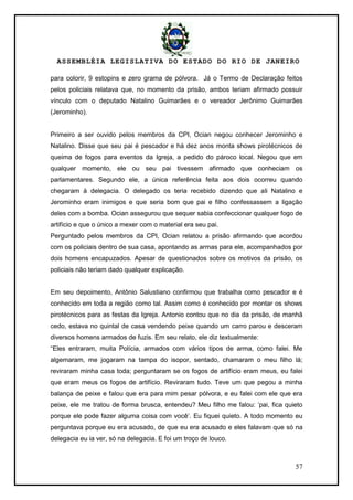 ASSEMBLÉIA LEGISLATIVA DO ESTADO DO RIO DE JANEIRO
57
para colorir, 9 estopins e zero grama de pólvora. Já o Termo de Declaração feitos
pelos policiais relatava que, no momento da prisão, ambos teriam afirmado possuir
vínculo com o deputado Natalino Guimarães e o vereador Jerônimo Guimarães
(Jerominho).
Primeiro a ser ouvido pelos membros da CPI, Ocian negou conhecer Jerominho e
Natalino. Disse que seu pai é pescador e há dez anos monta shows pirotécnicos de
queima de fogos para eventos da Igreja, a pedido do pároco local. Negou que em
qualquer momento, ele ou seu pai tivessem afirmado que conheciam os
parlamentares. Segundo ele, a única referência feita aos dois ocorreu quando
chegaram à delegacia. O delegado os teria recebido dizendo que ali Natalino e
Jerominho eram inimigos e que seria bom que pai e filho confessassem a ligação
deles com a bomba. Ocian assegurou que sequer sabia confeccionar qualquer fogo de
artifício e que o único a mexer com o material era seu pai.
Perguntado pelos membros da CPI, Ocian relatou a prisão afirmando que acordou
com os policiais dentro de sua casa, apontando as armas para ele, acompanhados por
dois homens encapuzados. Apesar de questionados sobre os motivos da prisão, os
policiais não teriam dado qualquer explicação.
Em seu depoimento, Antônio Salustiano confirmou que trabalha como pescador e é
conhecido em toda a região como tal. Assim como é conhecido por montar os shows
pirotécnicos para as festas da Igreja. Antonio contou que no dia da prisão, de manhã
cedo, estava no quintal de casa vendendo peixe quando um carro parou e desceram
diversos homens armados de fuzis. Em seu relato, ele diz textualmente:
―Eles entraram, muita Polícia, armados com vários tipos de arma, como falei. Me
algemaram, me jogaram na tampa do isopor, sentado, chamaram o meu filho lá;
reviraram minha casa toda; perguntaram se os fogos de artifício eram meus, eu falei
que eram meus os fogos de artifício. Reviraram tudo. Teve um que pegou a minha
balança de peixe e falou que era para mim pesar pólvora, e eu falei com ele que era
peixe, ele me tratou de forma brusca, entendeu? Meu filho me falou: ‗pai, fica quieto
porque ele pode fazer alguma coisa com você‘. Eu fiquei quieto. A todo momento eu
perguntava porque eu era acusado, de que eu era acusado e eles falavam que só na
delegacia eu ia ver, só na delegacia. E foi um troço de louco.
 