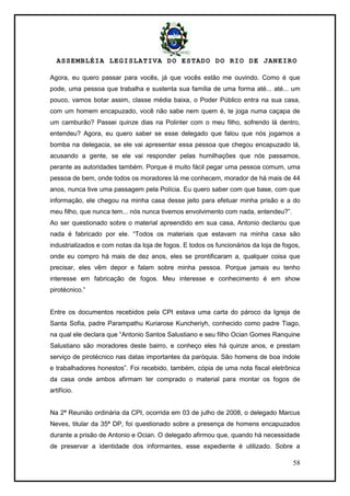 ASSEMBLÉIA LEGISLATIVA DO ESTADO DO RIO DE JANEIRO
58
Agora, eu quero passar para vocês, já que vocês estão me ouvindo. Como é que
pode, uma pessoa que trabalha e sustenta sua família de uma forma até... até... um
pouco, vamos botar assim, classe média baixa, o Poder Público entra na sua casa,
com um homem encapuzado, você não sabe nem quem é, te joga numa caçapa de
um camburão? Passei quinze dias na Polinter com o meu filho, sofrendo lá dentro,
entendeu? Agora, eu quero saber se esse delegado que falou que nós jogamos a
bomba na delegacia, se ele vai apresentar essa pessoa que chegou encapuzado lá,
acusando a gente, se ele vai responder pelas humilhações que nós passamos,
perante as autoridades também. Porque é muito fácil pegar uma pessoa comum, uma
pessoa de bem, onde todos os moradores lá me conhecem, morador de há mais de 44
anos, nunca tive uma passagem pela Polícia. Eu quero saber com que base, com que
informação, ele chegou na minha casa desse jeito para efetuar minha prisão e a do
meu filho, que nunca tem... nós nunca tivemos envolvimento com nada, entendeu?‖.
Ao ser questionado sobre o material apreendido em sua casa, Antonio declarou que
nada é fabricado por ele. ―Todos os materiais que estavam na minha casa são
industrializados e com notas da loja de fogos. E todos os funcionários da loja de fogos,
onde eu compro há mais de dez anos, eles se prontificaram a, qualquer coisa que
precisar, eles vêm depor e falam sobre minha pessoa. Porque jamais eu tenho
interesse em fabricação de fogos. Meu interesse e conhecimento é em show
pirotécnico.‖
Entre os documentos recebidos pela CPI estava uma carta do pároco da Igreja de
Santa Sofia, padre Parampathu Kuriarose Kuncheriyh, conhecido como padre Tiago,
na qual ele declara que ―Antonio Santos Salustiano e seu filho Ocian Gomes Ranquine
Salustiano são moradores deste bairro, e conheço eles há quinze anos, e prestam
serviço de pirotécnico nas datas importantes da paróquia. São homens de boa índole
e trabalhadores honestos‖. Foi recebido, também, cópia de uma nota fiscal eletrônica
da casa onde ambos afirmam ter comprado o material para montar os fogos de
artifício.
Na 2ª Reunião ordinária da CPI, ocorrida em 03 de julho de 2008, o delegado Marcus
Neves, titular da 35ª DP, foi questionado sobre a presença de homens encapuzados
durante a prisão de Antonio e Ocian. O delegado afirmou que, quando há necessidade
de preservar a identidade dos informantes, esse expediente é utilizado. Sobre a
 