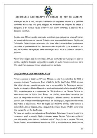 ASSEMBLÉIA LEGISLATIVA DO ESTADO DO RIO DE JANEIRO
59
afirmação de pai e filho, de que a referência ao deputado Natalino e o vereador
Jerominho havia sido feita pelo delegado no momento da chegada de ambos à
delegacia, o dr. Marcus Neves esclareceu que quem comandou a operação foi o
delegado substituto.
Ouvidos pela CPI em sessão reservada, os policiais que efetuaram a prisão afirmaram
ter encontrado bombas na casa de Antonio e que teriam relatado isso no Registro de
Ocorrência. Essas bombas, no entanto, não foram relacionadas no RO o que levou os
deputados a questionarem o fato. De acordo com os policiais, pode ter ocorrido um
erro no momento da digitação. Essa contradição levou a CPI a convocar também o
escrivão.
Algum tempo depois dos depoimentos à CPI, ao aprofundar as investigações sobre a
bomba, o próprio delegado Marcus Neves depôs em Juízo reconhecendo que pai e
filho não tinham qualquer vínculo subjetivo com o atentado.
OS ACUSADOS DE CHEFIAR MILÍCIAS
Primeiro acusado a depor na CPI das Milícias, no dia 9 de setembro de 2008, o
vereador Josinaldo Francisco da Cruz, o Nadinho de Rio das Pedras (DEM), em sua
fala inicial afirmou espontaneamente que o ex-secretário de Segurança Marcelo
Itagiba e a inspetora Marina Magessi — atualmente deputados federais pelo PMDB e
PPS, respectivamente, e componentes da CPI do Grampo na Câmara Federal —,
além do ex-chefe de Polícia Civil, Álvaro Lins (PMDB), teriam feito campanha com
apoio de integrantes de milícias de Jacarepaguá. Nadinho detalhou as relações de
políticos com redutos controlados por milícias em Jacarepaguá, especialmente em Rio
das Pedras e adjacências. Além de Itagiba (que Nadinho afirmou visitar sempre a
comunidade), Lins e Magessi, citou o deputado Domingos Brazão (PMDB) como tendo
feito campanha em Rio das Pedras.
Ao traçar um paralelo entre atuação da Secretaria de Segurança no governo anterior e
no governo atual, o vereador Nadinho afirmou: ―Agora Rio das Pedras vem sofrendo
uma intervenção muito forte no combate à milícia‖. Segundo ele, o inspetor Félix dos
Santos Tostes, assassinado em fevereiro de 2007, e a Associação de Moradores de
 
